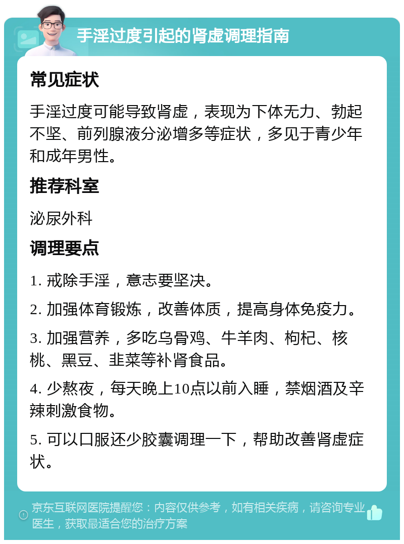 手淫过度引起的肾虚调理指南 常见症状 手淫过度可能导致肾虚，表现为下体无力、勃起不坚、前列腺液分泌增多等症状，多见于青少年和成年男性。 推荐科室 泌尿外科 调理要点 1. 戒除手淫，意志要坚决。 2. 加强体育锻炼，改善体质，提高身体免疫力。 3. 加强营养，多吃乌骨鸡、牛羊肉、枸杞、核桃、黑豆、韭菜等补肾食品。 4. 少熬夜，每天晚上10点以前入睡，禁烟酒及辛辣刺激食物。 5. 可以口服还少胶囊调理一下，帮助改善肾虚症状。