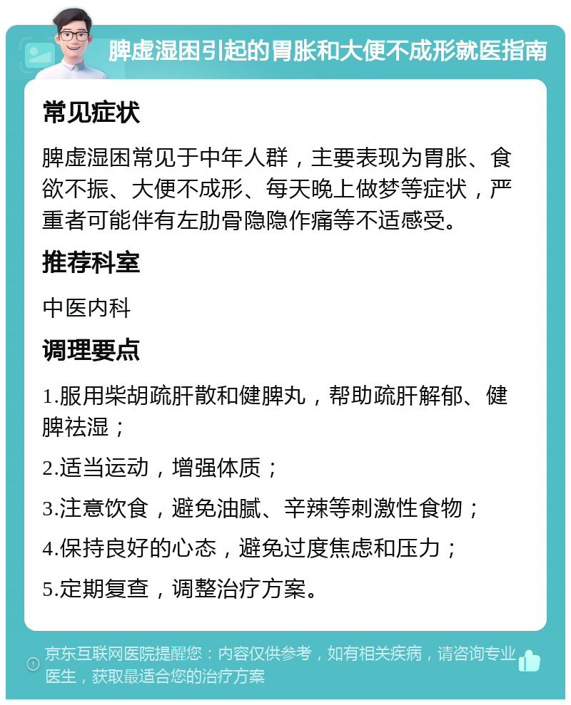 脾虚湿困引起的胃胀和大便不成形就医指南 常见症状 脾虚湿困常见于中年人群，主要表现为胃胀、食欲不振、大便不成形、每天晚上做梦等症状，严重者可能伴有左肋骨隐隐作痛等不适感受。 推荐科室 中医内科 调理要点 1.服用柴胡疏肝散和健脾丸，帮助疏肝解郁、健脾祛湿； 2.适当运动，增强体质； 3.注意饮食，避免油腻、辛辣等刺激性食物； 4.保持良好的心态，避免过度焦虑和压力； 5.定期复查，调整治疗方案。