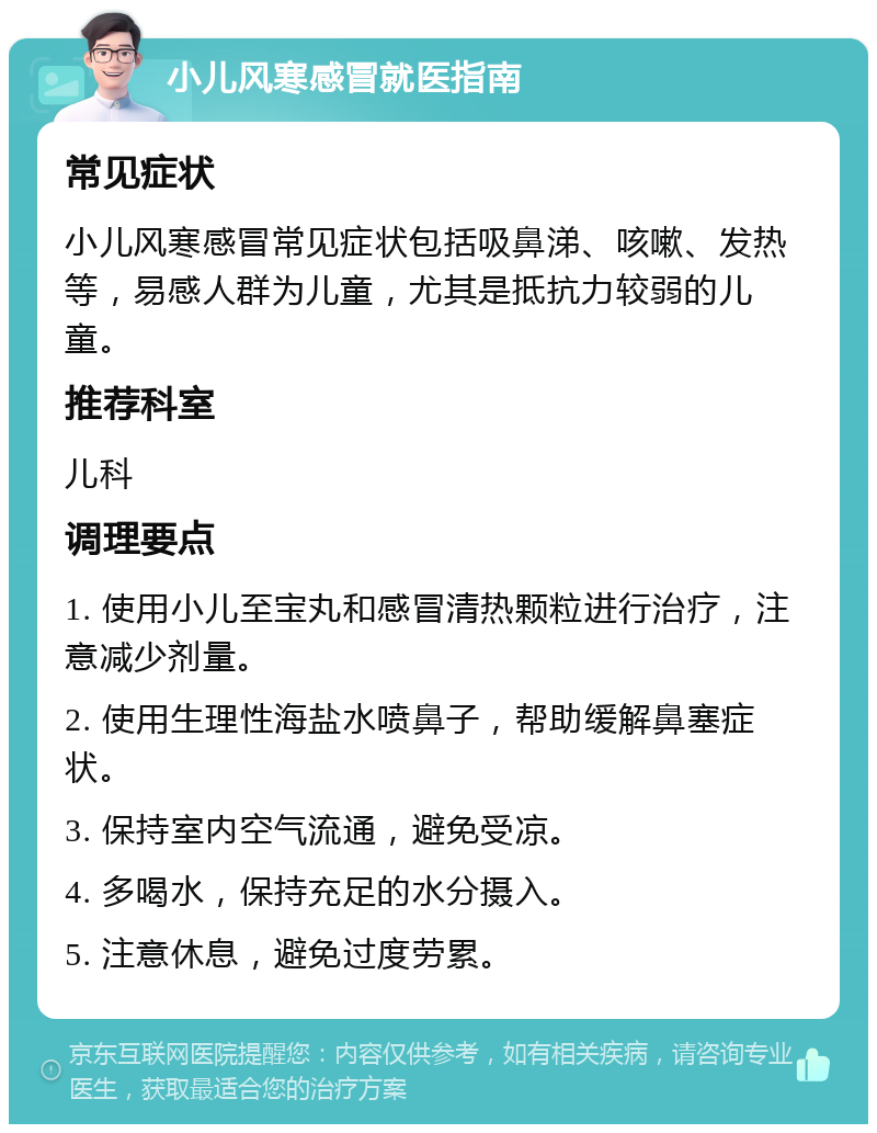 小儿风寒感冒就医指南 常见症状 小儿风寒感冒常见症状包括吸鼻涕、咳嗽、发热等，易感人群为儿童，尤其是抵抗力较弱的儿童。 推荐科室 儿科 调理要点 1. 使用小儿至宝丸和感冒清热颗粒进行治疗，注意减少剂量。 2. 使用生理性海盐水喷鼻子，帮助缓解鼻塞症状。 3. 保持室内空气流通，避免受凉。 4. 多喝水，保持充足的水分摄入。 5. 注意休息，避免过度劳累。