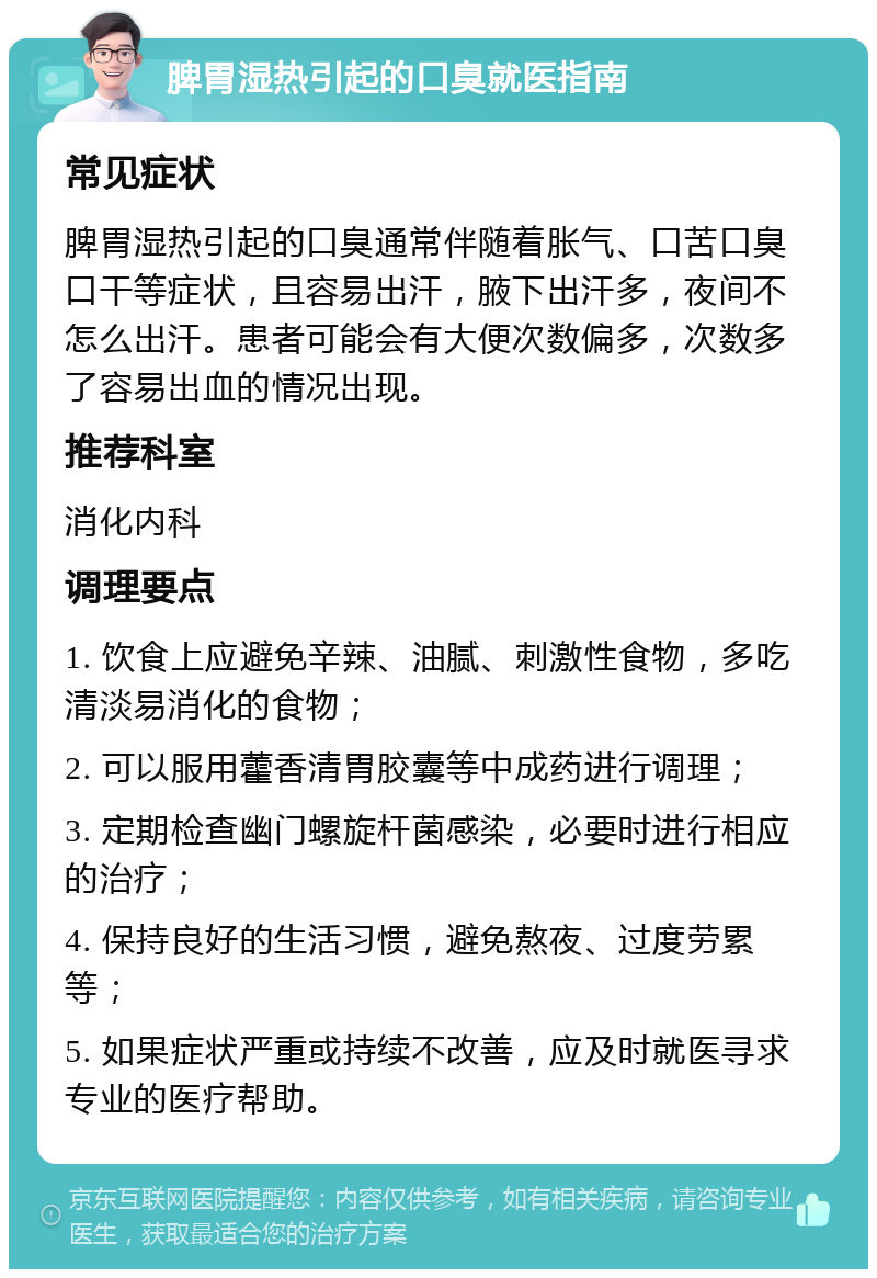 脾胃湿热引起的口臭就医指南 常见症状 脾胃湿热引起的口臭通常伴随着胀气、口苦口臭口干等症状，且容易出汗，腋下出汗多，夜间不怎么出汗。患者可能会有大便次数偏多，次数多了容易出血的情况出现。 推荐科室 消化内科 调理要点 1. 饮食上应避免辛辣、油腻、刺激性食物，多吃清淡易消化的食物； 2. 可以服用藿香清胃胶囊等中成药进行调理； 3. 定期检查幽门螺旋杆菌感染，必要时进行相应的治疗； 4. 保持良好的生活习惯，避免熬夜、过度劳累等； 5. 如果症状严重或持续不改善，应及时就医寻求专业的医疗帮助。