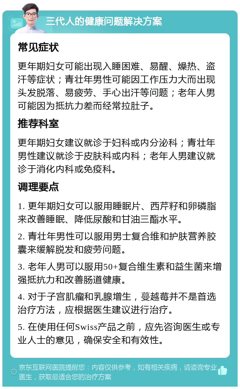 三代人的健康问题解决方案 常见症状 更年期妇女可能出现入睡困难、易醒、燥热、盗汗等症状；青壮年男性可能因工作压力大而出现头发脱落、易疲劳、手心出汗等问题；老年人男可能因为抵抗力差而经常拉肚子。 推荐科室 更年期妇女建议就诊于妇科或内分泌科；青壮年男性建议就诊于皮肤科或内科；老年人男建议就诊于消化内科或免疫科。 调理要点 1. 更年期妇女可以服用睡眠片、西芹籽和卵磷脂来改善睡眠、降低尿酸和甘油三酯水平。 2. 青壮年男性可以服用男士复合维和护肤营养胶囊来缓解脱发和疲劳问题。 3. 老年人男可以服用50+复合维生素和益生菌来增强抵抗力和改善肠道健康。 4. 对于子宫肌瘤和乳腺增生，蔓越莓并不是首选治疗方法，应根据医生建议进行治疗。 5. 在使用任何Swiss产品之前，应先咨询医生或专业人士的意见，确保安全和有效性。