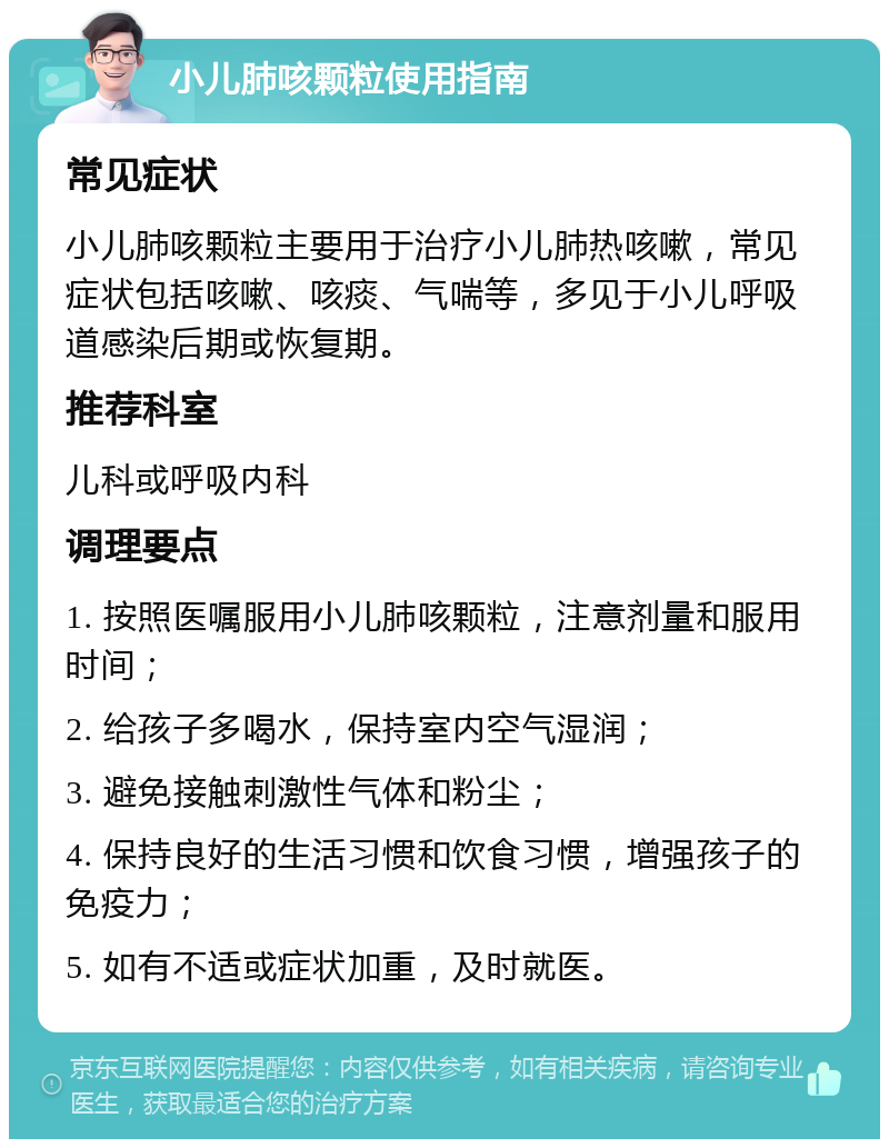 小儿肺咳颗粒使用指南 常见症状 小儿肺咳颗粒主要用于治疗小儿肺热咳嗽，常见症状包括咳嗽、咳痰、气喘等，多见于小儿呼吸道感染后期或恢复期。 推荐科室 儿科或呼吸内科 调理要点 1. 按照医嘱服用小儿肺咳颗粒，注意剂量和服用时间； 2. 给孩子多喝水，保持室内空气湿润； 3. 避免接触刺激性气体和粉尘； 4. 保持良好的生活习惯和饮食习惯，增强孩子的免疫力； 5. 如有不适或症状加重，及时就医。