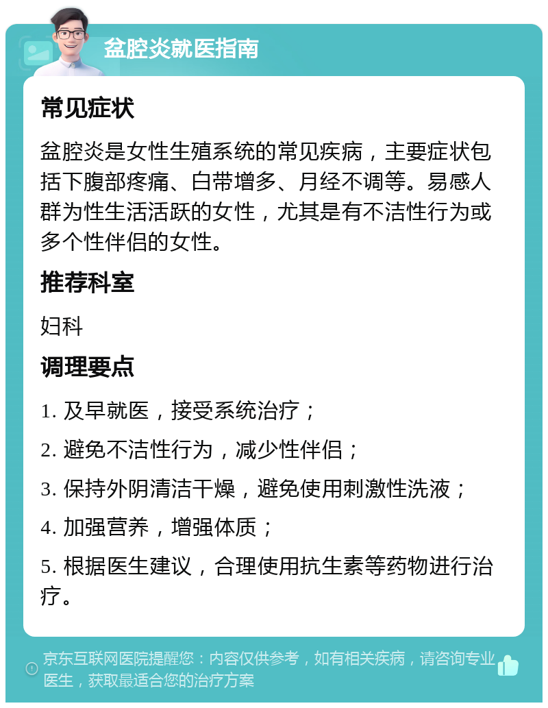 盆腔炎就医指南 常见症状 盆腔炎是女性生殖系统的常见疾病，主要症状包括下腹部疼痛、白带增多、月经不调等。易感人群为性生活活跃的女性，尤其是有不洁性行为或多个性伴侣的女性。 推荐科室 妇科 调理要点 1. 及早就医，接受系统治疗； 2. 避免不洁性行为，减少性伴侣； 3. 保持外阴清洁干燥，避免使用刺激性洗液； 4. 加强营养，增强体质； 5. 根据医生建议，合理使用抗生素等药物进行治疗。