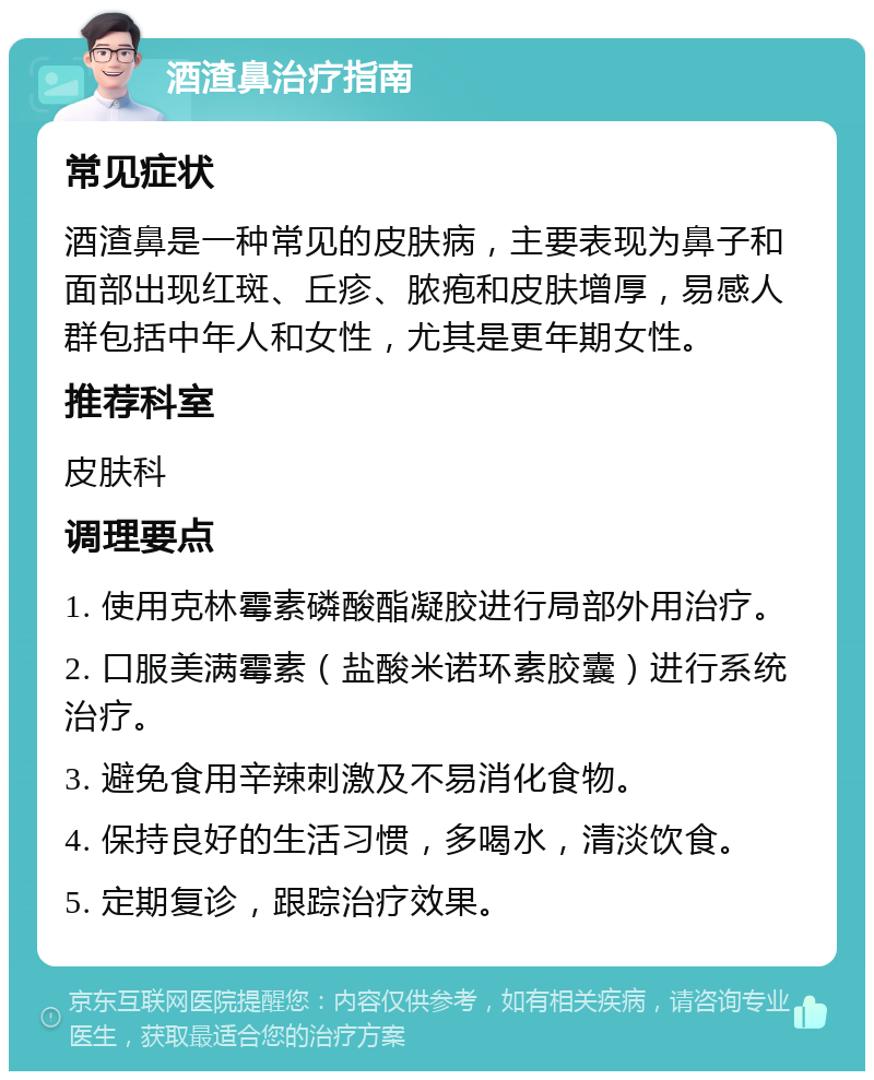 酒渣鼻治疗指南 常见症状 酒渣鼻是一种常见的皮肤病，主要表现为鼻子和面部出现红斑、丘疹、脓疱和皮肤增厚，易感人群包括中年人和女性，尤其是更年期女性。 推荐科室 皮肤科 调理要点 1. 使用克林霉素磷酸酯凝胶进行局部外用治疗。 2. 口服美满霉素（盐酸米诺环素胶囊）进行系统治疗。 3. 避免食用辛辣刺激及不易消化食物。 4. 保持良好的生活习惯，多喝水，清淡饮食。 5. 定期复诊，跟踪治疗效果。