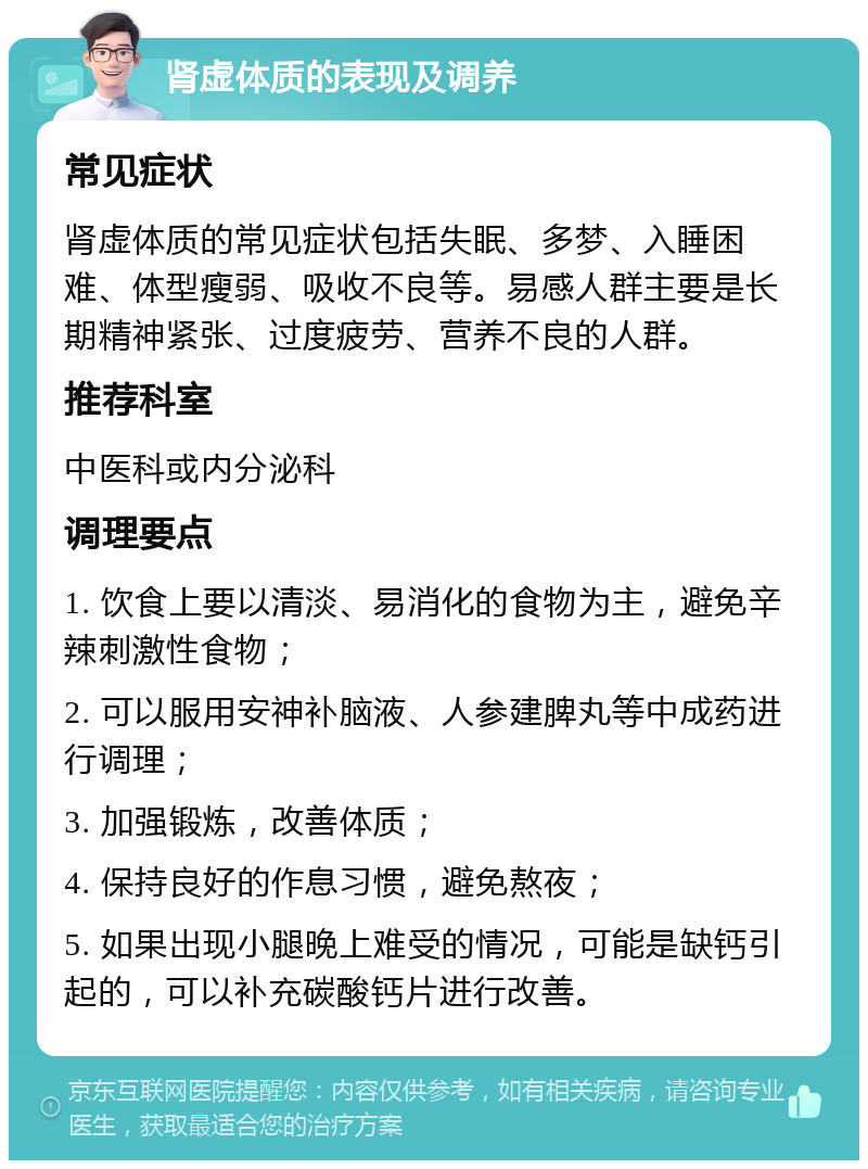 肾虚体质的表现及调养 常见症状 肾虚体质的常见症状包括失眠、多梦、入睡困难、体型瘦弱、吸收不良等。易感人群主要是长期精神紧张、过度疲劳、营养不良的人群。 推荐科室 中医科或内分泌科 调理要点 1. 饮食上要以清淡、易消化的食物为主，避免辛辣刺激性食物； 2. 可以服用安神补脑液、人参建脾丸等中成药进行调理； 3. 加强锻炼，改善体质； 4. 保持良好的作息习惯，避免熬夜； 5. 如果出现小腿晚上难受的情况，可能是缺钙引起的，可以补充碳酸钙片进行改善。