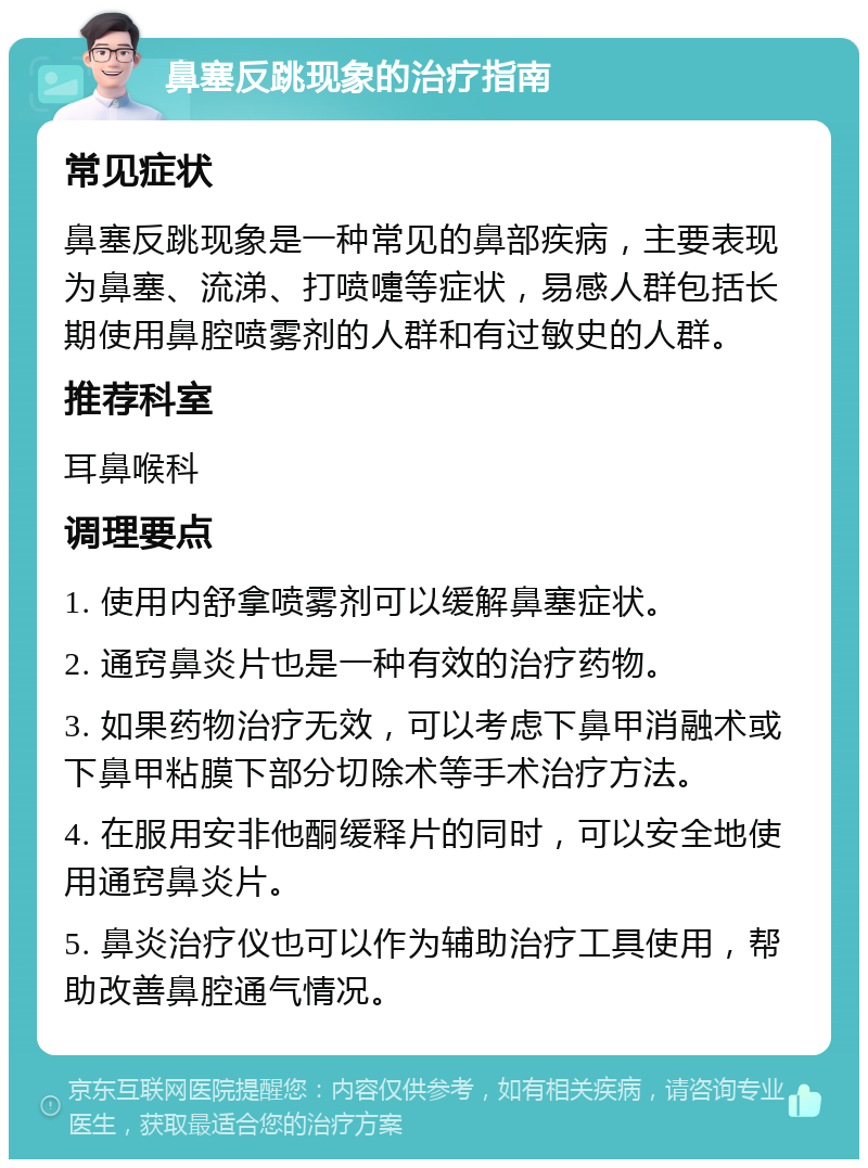 鼻塞反跳现象的治疗指南 常见症状 鼻塞反跳现象是一种常见的鼻部疾病，主要表现为鼻塞、流涕、打喷嚏等症状，易感人群包括长期使用鼻腔喷雾剂的人群和有过敏史的人群。 推荐科室 耳鼻喉科 调理要点 1. 使用内舒拿喷雾剂可以缓解鼻塞症状。 2. 通窍鼻炎片也是一种有效的治疗药物。 3. 如果药物治疗无效，可以考虑下鼻甲消融术或下鼻甲粘膜下部分切除术等手术治疗方法。 4. 在服用安非他酮缓释片的同时，可以安全地使用通窍鼻炎片。 5. 鼻炎治疗仪也可以作为辅助治疗工具使用，帮助改善鼻腔通气情况。