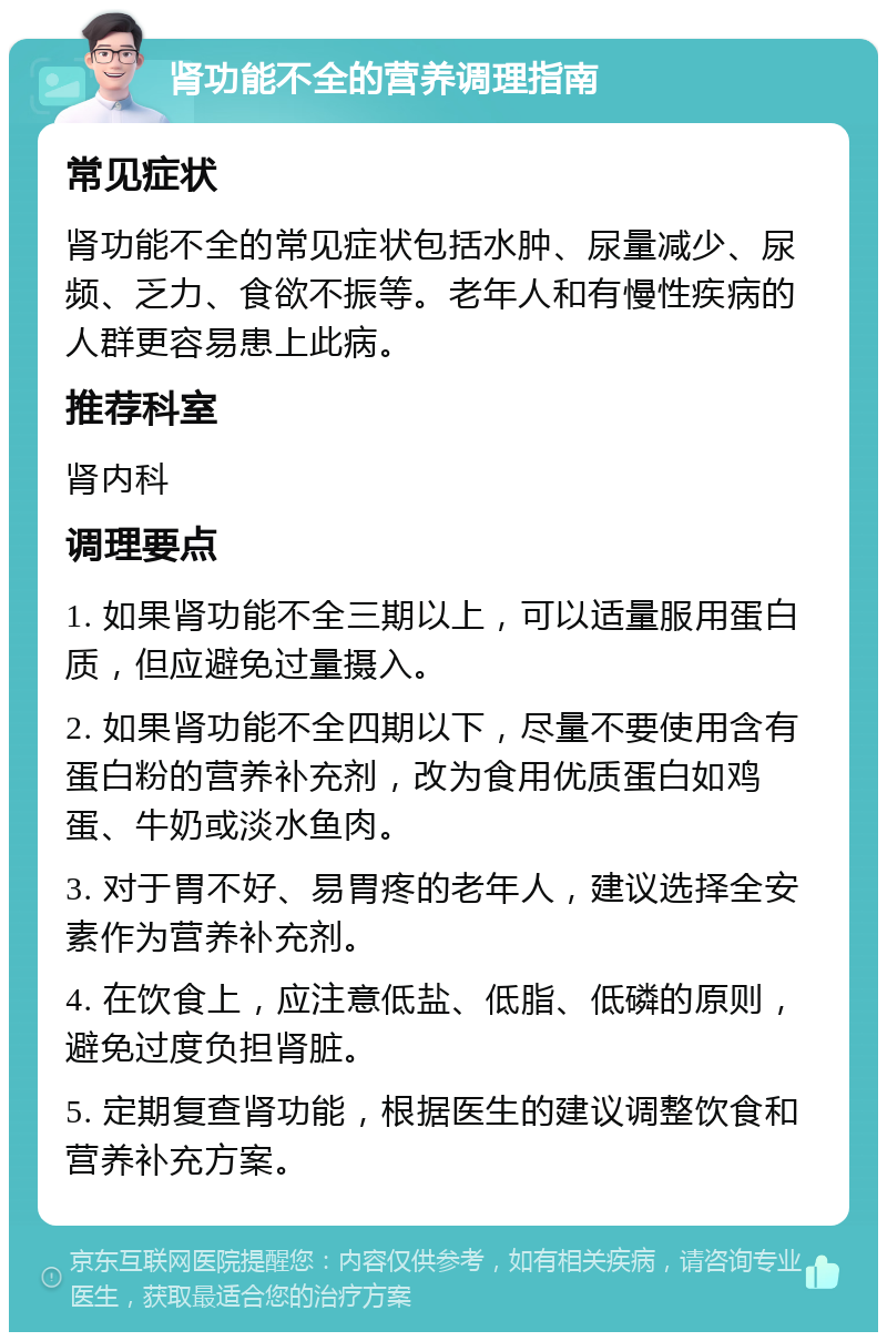 肾功能不全的营养调理指南 常见症状 肾功能不全的常见症状包括水肿、尿量减少、尿频、乏力、食欲不振等。老年人和有慢性疾病的人群更容易患上此病。 推荐科室 肾内科 调理要点 1. 如果肾功能不全三期以上，可以适量服用蛋白质，但应避免过量摄入。 2. 如果肾功能不全四期以下，尽量不要使用含有蛋白粉的营养补充剂，改为食用优质蛋白如鸡蛋、牛奶或淡水鱼肉。 3. 对于胃不好、易胃疼的老年人，建议选择全安素作为营养补充剂。 4. 在饮食上，应注意低盐、低脂、低磷的原则，避免过度负担肾脏。 5. 定期复查肾功能，根据医生的建议调整饮食和营养补充方案。