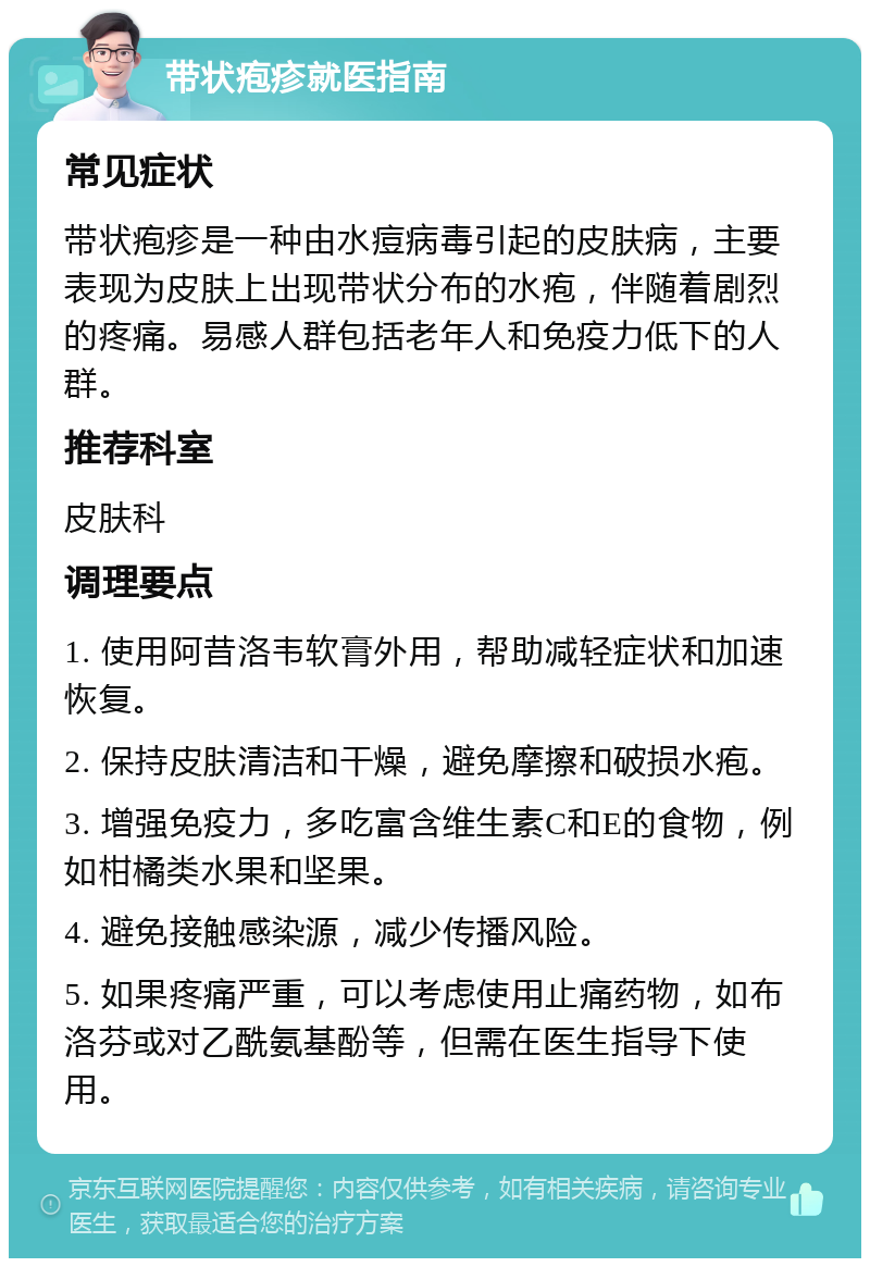 带状疱疹就医指南 常见症状 带状疱疹是一种由水痘病毒引起的皮肤病，主要表现为皮肤上出现带状分布的水疱，伴随着剧烈的疼痛。易感人群包括老年人和免疫力低下的人群。 推荐科室 皮肤科 调理要点 1. 使用阿昔洛韦软膏外用，帮助减轻症状和加速恢复。 2. 保持皮肤清洁和干燥，避免摩擦和破损水疱。 3. 增强免疫力，多吃富含维生素C和E的食物，例如柑橘类水果和坚果。 4. 避免接触感染源，减少传播风险。 5. 如果疼痛严重，可以考虑使用止痛药物，如布洛芬或对乙酰氨基酚等，但需在医生指导下使用。