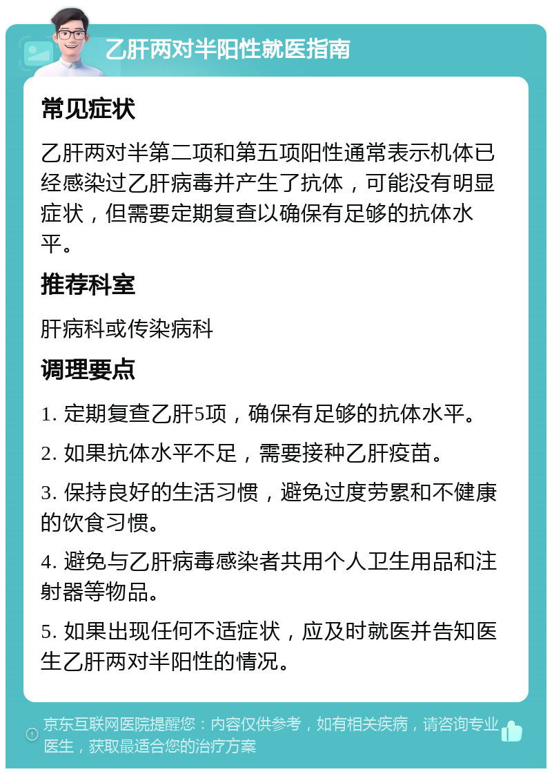 乙肝两对半阳性就医指南 常见症状 乙肝两对半第二项和第五项阳性通常表示机体已经感染过乙肝病毒并产生了抗体，可能没有明显症状，但需要定期复查以确保有足够的抗体水平。 推荐科室 肝病科或传染病科 调理要点 1. 定期复查乙肝5项，确保有足够的抗体水平。 2. 如果抗体水平不足，需要接种乙肝疫苗。 3. 保持良好的生活习惯，避免过度劳累和不健康的饮食习惯。 4. 避免与乙肝病毒感染者共用个人卫生用品和注射器等物品。 5. 如果出现任何不适症状，应及时就医并告知医生乙肝两对半阳性的情况。