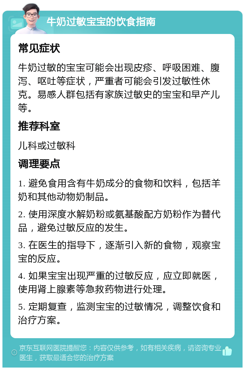 牛奶过敏宝宝的饮食指南 常见症状 牛奶过敏的宝宝可能会出现皮疹、呼吸困难、腹泻、呕吐等症状，严重者可能会引发过敏性休克。易感人群包括有家族过敏史的宝宝和早产儿等。 推荐科室 儿科或过敏科 调理要点 1. 避免食用含有牛奶成分的食物和饮料，包括羊奶和其他动物奶制品。 2. 使用深度水解奶粉或氨基酸配方奶粉作为替代品，避免过敏反应的发生。 3. 在医生的指导下，逐渐引入新的食物，观察宝宝的反应。 4. 如果宝宝出现严重的过敏反应，应立即就医，使用肾上腺素等急救药物进行处理。 5. 定期复查，监测宝宝的过敏情况，调整饮食和治疗方案。