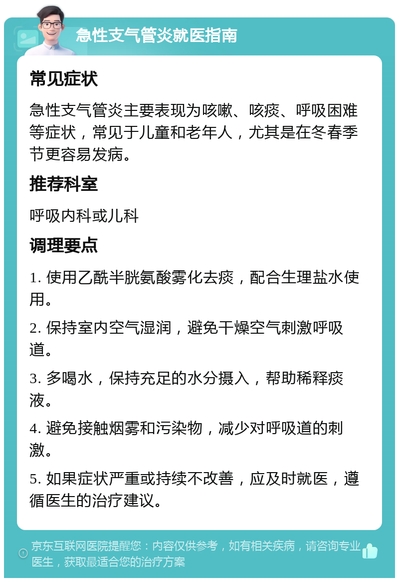 急性支气管炎就医指南 常见症状 急性支气管炎主要表现为咳嗽、咳痰、呼吸困难等症状，常见于儿童和老年人，尤其是在冬春季节更容易发病。 推荐科室 呼吸内科或儿科 调理要点 1. 使用乙酰半胱氨酸雾化去痰，配合生理盐水使用。 2. 保持室内空气湿润，避免干燥空气刺激呼吸道。 3. 多喝水，保持充足的水分摄入，帮助稀释痰液。 4. 避免接触烟雾和污染物，减少对呼吸道的刺激。 5. 如果症状严重或持续不改善，应及时就医，遵循医生的治疗建议。