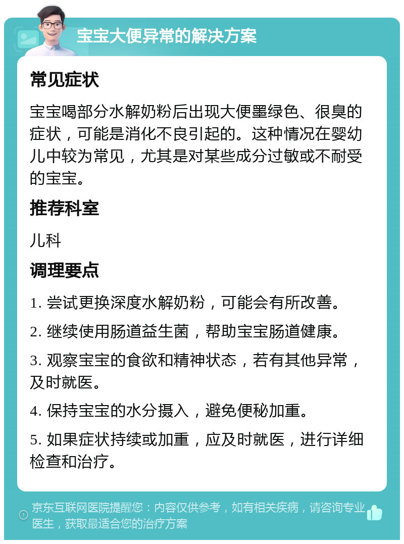 宝宝大便异常的解决方案 常见症状 宝宝喝部分水解奶粉后出现大便墨绿色、很臭的症状，可能是消化不良引起的。这种情况在婴幼儿中较为常见，尤其是对某些成分过敏或不耐受的宝宝。 推荐科室 儿科 调理要点 1. 尝试更换深度水解奶粉，可能会有所改善。 2. 继续使用肠道益生菌，帮助宝宝肠道健康。 3. 观察宝宝的食欲和精神状态，若有其他异常，及时就医。 4. 保持宝宝的水分摄入，避免便秘加重。 5. 如果症状持续或加重，应及时就医，进行详细检查和治疗。