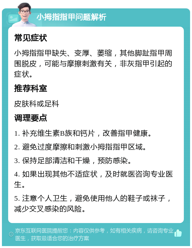 小拇指指甲问题解析 常见症状 小拇指指甲缺失、变厚、萎缩，其他脚趾指甲周围脱皮，可能与摩擦刺激有关，非灰指甲引起的症状。 推荐科室 皮肤科或足科 调理要点 1. 补充维生素B族和钙片，改善指甲健康。 2. 避免过度摩擦和刺激小拇指指甲区域。 3. 保持足部清洁和干燥，预防感染。 4. 如果出现其他不适症状，及时就医咨询专业医生。 5. 注意个人卫生，避免使用他人的鞋子或袜子，减少交叉感染的风险。