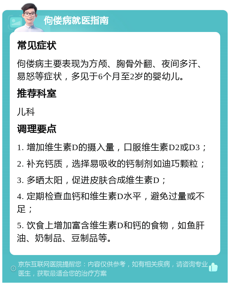 佝偻病就医指南 常见症状 佝偻病主要表现为方颅、胸骨外翻、夜间多汗、易怒等症状，多见于6个月至2岁的婴幼儿。 推荐科室 儿科 调理要点 1. 增加维生素D的摄入量，口服维生素D2或D3； 2. 补充钙质，选择易吸收的钙制剂如迪巧颗粒； 3. 多晒太阳，促进皮肤合成维生素D； 4. 定期检查血钙和维生素D水平，避免过量或不足； 5. 饮食上增加富含维生素D和钙的食物，如鱼肝油、奶制品、豆制品等。