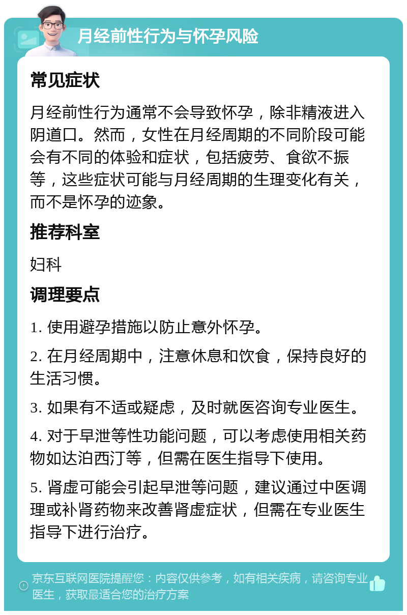 月经前性行为与怀孕风险 常见症状 月经前性行为通常不会导致怀孕，除非精液进入阴道口。然而，女性在月经周期的不同阶段可能会有不同的体验和症状，包括疲劳、食欲不振等，这些症状可能与月经周期的生理变化有关，而不是怀孕的迹象。 推荐科室 妇科 调理要点 1. 使用避孕措施以防止意外怀孕。 2. 在月经周期中，注意休息和饮食，保持良好的生活习惯。 3. 如果有不适或疑虑，及时就医咨询专业医生。 4. 对于早泄等性功能问题，可以考虑使用相关药物如达泊西汀等，但需在医生指导下使用。 5. 肾虚可能会引起早泄等问题，建议通过中医调理或补肾药物来改善肾虚症状，但需在专业医生指导下进行治疗。