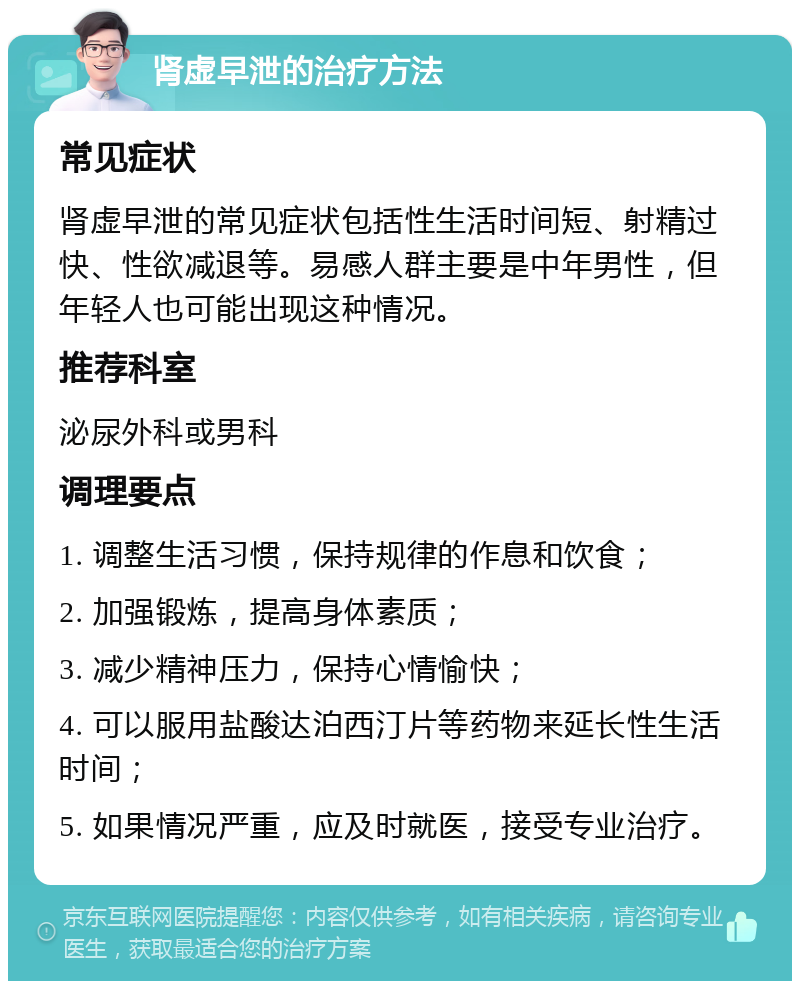 肾虚早泄的治疗方法 常见症状 肾虚早泄的常见症状包括性生活时间短、射精过快、性欲减退等。易感人群主要是中年男性，但年轻人也可能出现这种情况。 推荐科室 泌尿外科或男科 调理要点 1. 调整生活习惯，保持规律的作息和饮食； 2. 加强锻炼，提高身体素质； 3. 减少精神压力，保持心情愉快； 4. 可以服用盐酸达泊西汀片等药物来延长性生活时间； 5. 如果情况严重，应及时就医，接受专业治疗。