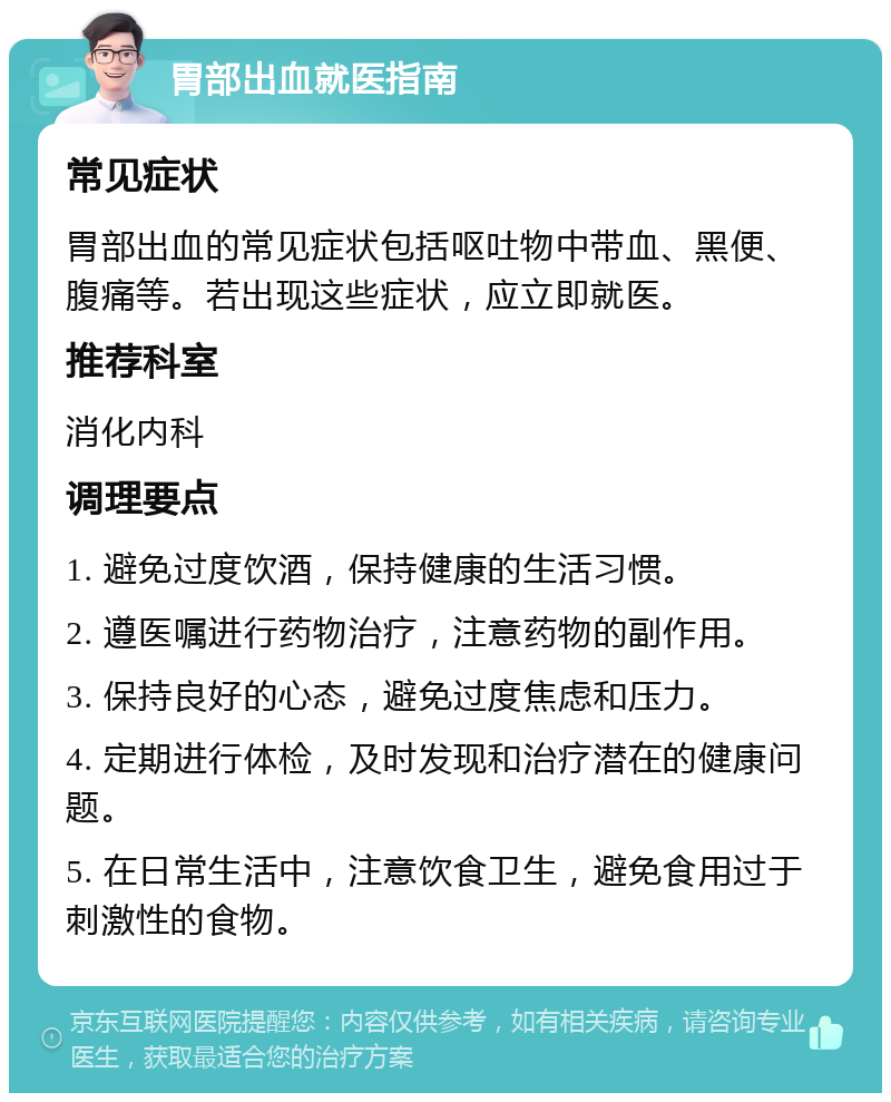 胃部出血就医指南 常见症状 胃部出血的常见症状包括呕吐物中带血、黑便、腹痛等。若出现这些症状，应立即就医。 推荐科室 消化内科 调理要点 1. 避免过度饮酒，保持健康的生活习惯。 2. 遵医嘱进行药物治疗，注意药物的副作用。 3. 保持良好的心态，避免过度焦虑和压力。 4. 定期进行体检，及时发现和治疗潜在的健康问题。 5. 在日常生活中，注意饮食卫生，避免食用过于刺激性的食物。