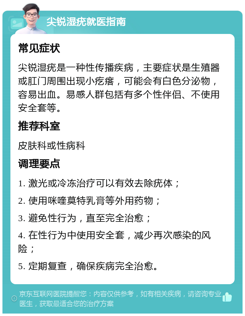 尖锐湿疣就医指南 常见症状 尖锐湿疣是一种性传播疾病，主要症状是生殖器或肛门周围出现小疙瘩，可能会有白色分泌物，容易出血。易感人群包括有多个性伴侣、不使用安全套等。 推荐科室 皮肤科或性病科 调理要点 1. 激光或冷冻治疗可以有效去除疣体； 2. 使用咪喹莫特乳膏等外用药物； 3. 避免性行为，直至完全治愈； 4. 在性行为中使用安全套，减少再次感染的风险； 5. 定期复查，确保疾病完全治愈。