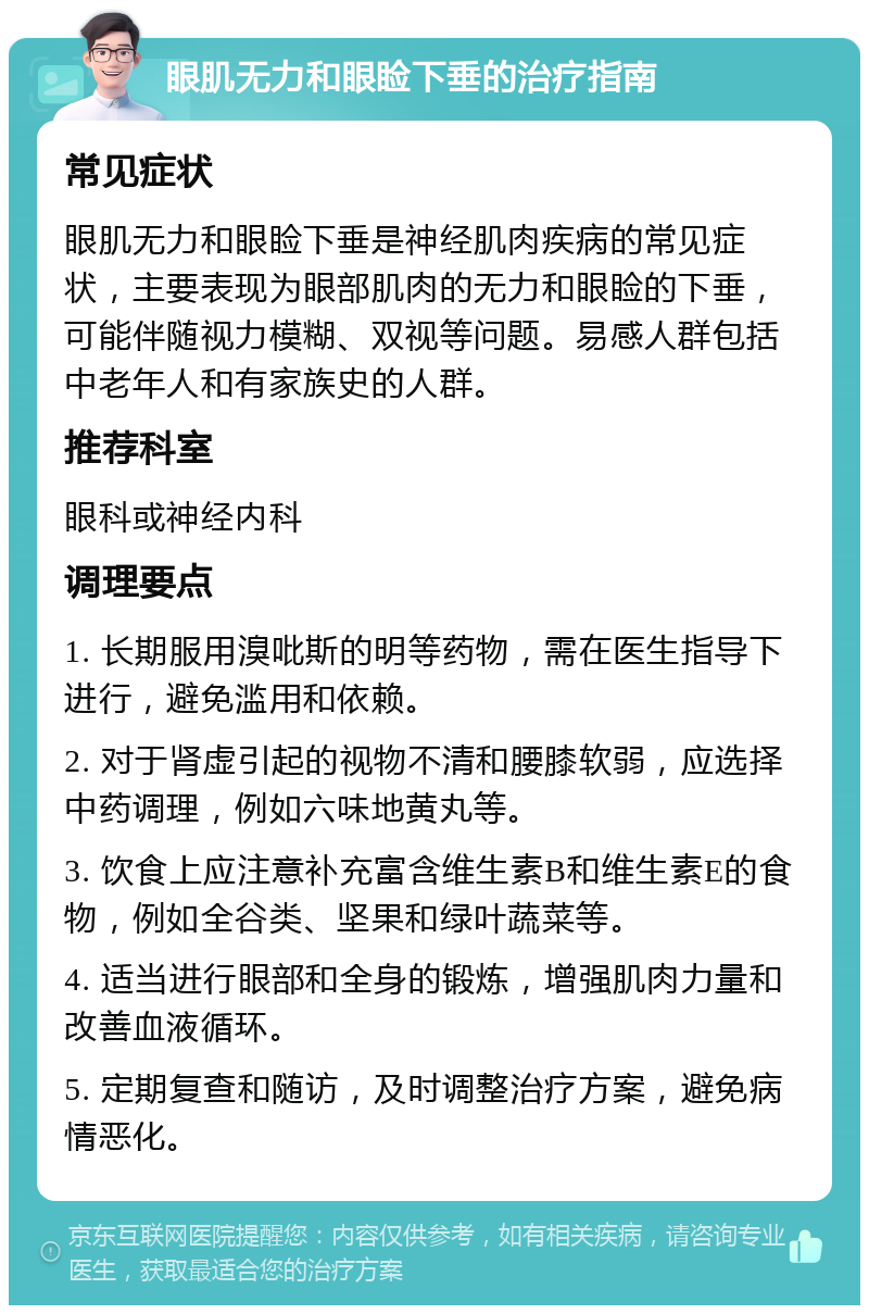 眼肌无力和眼睑下垂的治疗指南 常见症状 眼肌无力和眼睑下垂是神经肌肉疾病的常见症状，主要表现为眼部肌肉的无力和眼睑的下垂，可能伴随视力模糊、双视等问题。易感人群包括中老年人和有家族史的人群。 推荐科室 眼科或神经内科 调理要点 1. 长期服用溴吡斯的明等药物，需在医生指导下进行，避免滥用和依赖。 2. 对于肾虚引起的视物不清和腰膝软弱，应选择中药调理，例如六味地黄丸等。 3. 饮食上应注意补充富含维生素B和维生素E的食物，例如全谷类、坚果和绿叶蔬菜等。 4. 适当进行眼部和全身的锻炼，增强肌肉力量和改善血液循环。 5. 定期复查和随访，及时调整治疗方案，避免病情恶化。