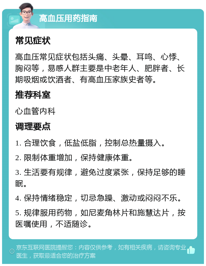 高血压用药指南 常见症状 高血压常见症状包括头痛、头晕、耳鸣、心悸、胸闷等，易感人群主要是中老年人、肥胖者、长期吸烟或饮酒者、有高血压家族史者等。 推荐科室 心血管内科 调理要点 1. 合理饮食，低盐低脂，控制总热量摄入。 2. 限制体重增加，保持健康体重。 3. 生活要有规律，避免过度紧张，保持足够的睡眠。 4. 保持情绪稳定，切忌急躁、激动或闷闷不乐。 5. 规律服用药物，如尼麦角林片和施慧达片，按医嘱使用，不适随诊。