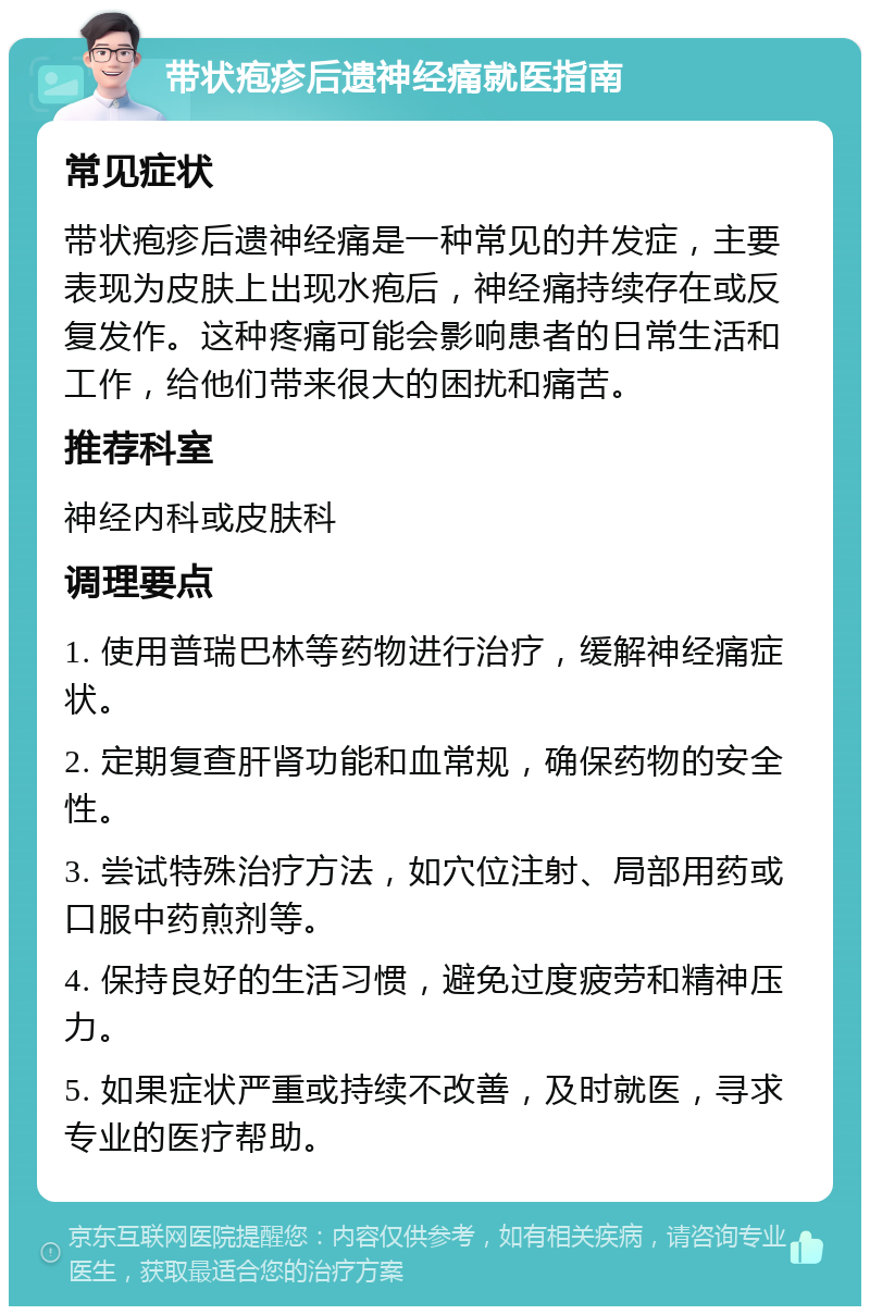 带状疱疹后遗神经痛就医指南 常见症状 带状疱疹后遗神经痛是一种常见的并发症，主要表现为皮肤上出现水疱后，神经痛持续存在或反复发作。这种疼痛可能会影响患者的日常生活和工作，给他们带来很大的困扰和痛苦。 推荐科室 神经内科或皮肤科 调理要点 1. 使用普瑞巴林等药物进行治疗，缓解神经痛症状。 2. 定期复查肝肾功能和血常规，确保药物的安全性。 3. 尝试特殊治疗方法，如穴位注射、局部用药或口服中药煎剂等。 4. 保持良好的生活习惯，避免过度疲劳和精神压力。 5. 如果症状严重或持续不改善，及时就医，寻求专业的医疗帮助。