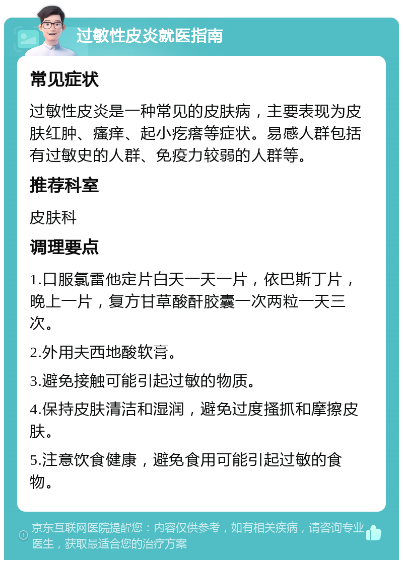 过敏性皮炎就医指南 常见症状 过敏性皮炎是一种常见的皮肤病，主要表现为皮肤红肿、瘙痒、起小疙瘩等症状。易感人群包括有过敏史的人群、免疫力较弱的人群等。 推荐科室 皮肤科 调理要点 1.口服氯雷他定片白天一天一片，依巴斯丁片，晚上一片，复方甘草酸酐胶囊一次两粒一天三次。 2.外用夫西地酸软膏。 3.避免接触可能引起过敏的物质。 4.保持皮肤清洁和湿润，避免过度搔抓和摩擦皮肤。 5.注意饮食健康，避免食用可能引起过敏的食物。