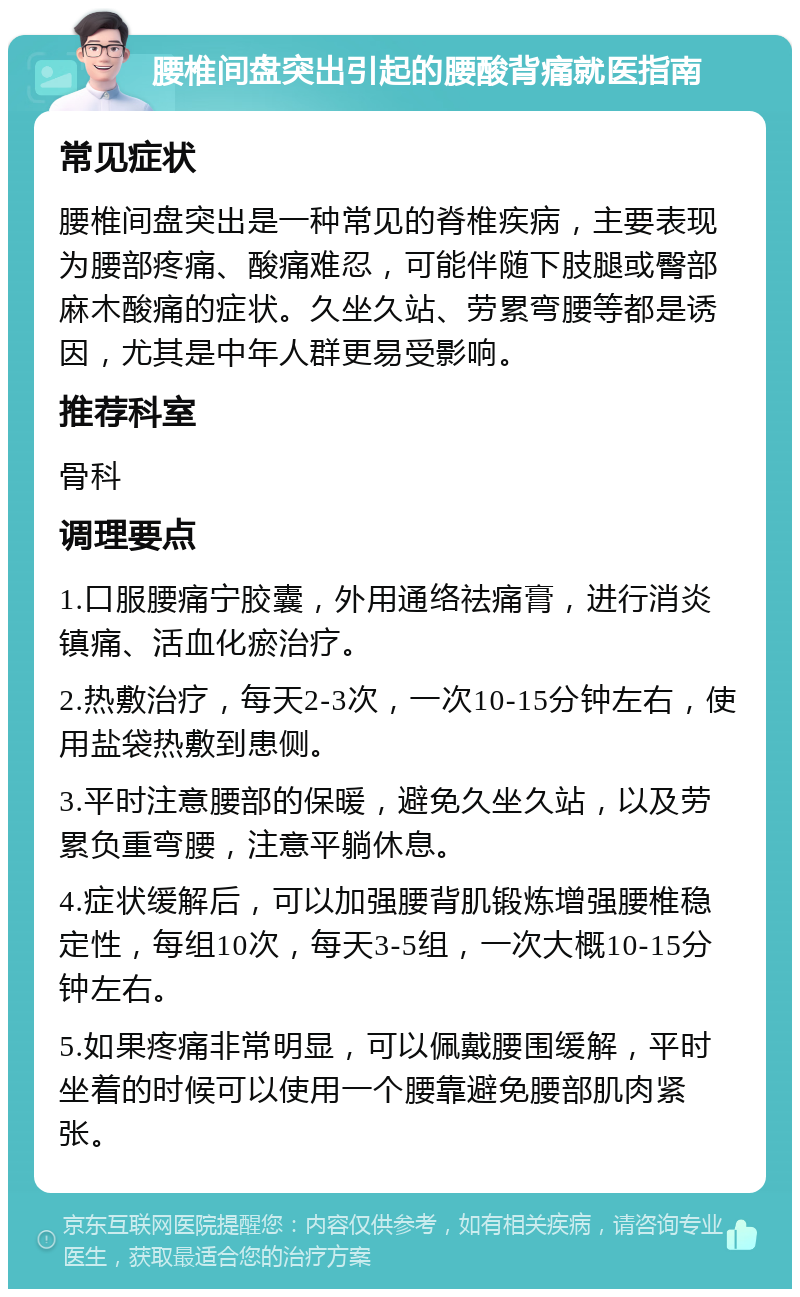 腰椎间盘突出引起的腰酸背痛就医指南 常见症状 腰椎间盘突出是一种常见的脊椎疾病，主要表现为腰部疼痛、酸痛难忍，可能伴随下肢腿或臀部麻木酸痛的症状。久坐久站、劳累弯腰等都是诱因，尤其是中年人群更易受影响。 推荐科室 骨科 调理要点 1.口服腰痛宁胶囊，外用通络祛痛膏，进行消炎镇痛、活血化瘀治疗。 2.热敷治疗，每天2-3次，一次10-15分钟左右，使用盐袋热敷到患侧。 3.平时注意腰部的保暖，避免久坐久站，以及劳累负重弯腰，注意平躺休息。 4.症状缓解后，可以加强腰背肌锻炼增强腰椎稳定性，每组10次，每天3-5组，一次大概10-15分钟左右。 5.如果疼痛非常明显，可以佩戴腰围缓解，平时坐着的时候可以使用一个腰靠避免腰部肌肉紧张。