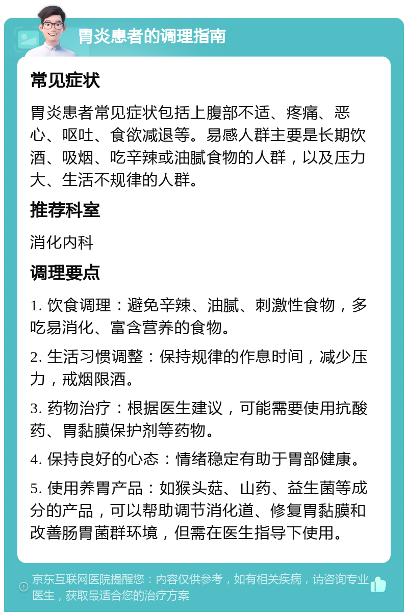 胃炎患者的调理指南 常见症状 胃炎患者常见症状包括上腹部不适、疼痛、恶心、呕吐、食欲减退等。易感人群主要是长期饮酒、吸烟、吃辛辣或油腻食物的人群，以及压力大、生活不规律的人群。 推荐科室 消化内科 调理要点 1. 饮食调理：避免辛辣、油腻、刺激性食物，多吃易消化、富含营养的食物。 2. 生活习惯调整：保持规律的作息时间，减少压力，戒烟限酒。 3. 药物治疗：根据医生建议，可能需要使用抗酸药、胃黏膜保护剂等药物。 4. 保持良好的心态：情绪稳定有助于胃部健康。 5. 使用养胃产品：如猴头菇、山药、益生菌等成分的产品，可以帮助调节消化道、修复胃黏膜和改善肠胃菌群环境，但需在医生指导下使用。