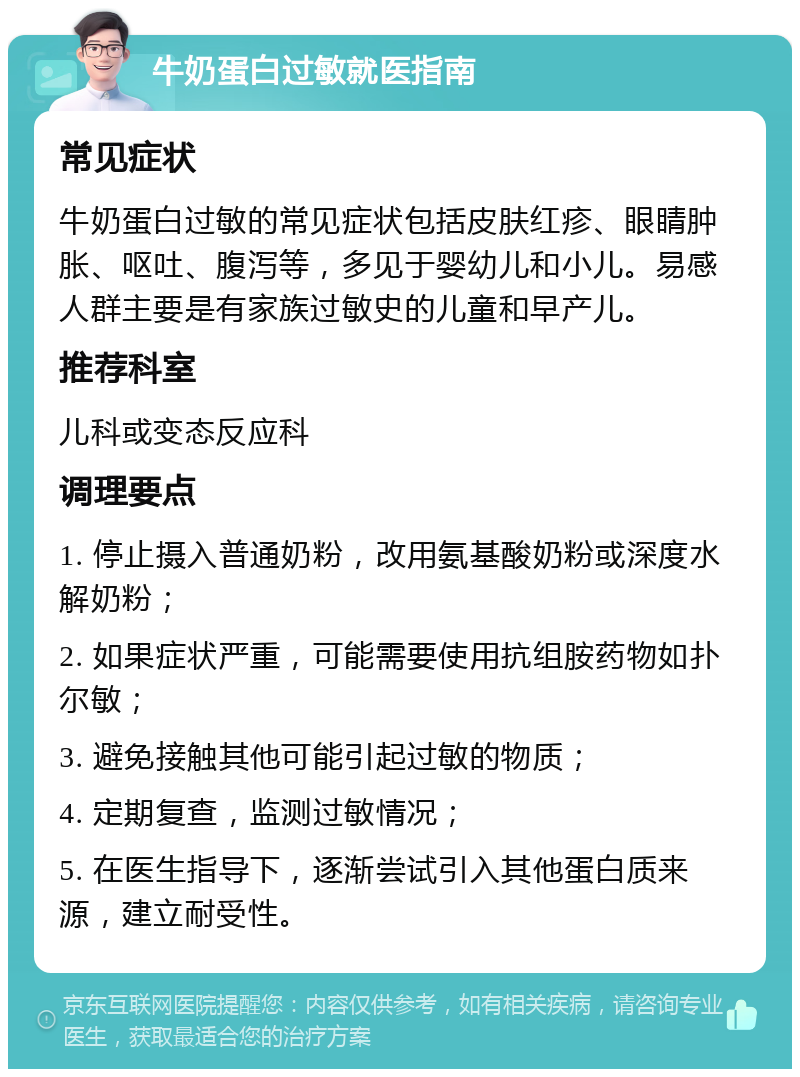 牛奶蛋白过敏就医指南 常见症状 牛奶蛋白过敏的常见症状包括皮肤红疹、眼睛肿胀、呕吐、腹泻等，多见于婴幼儿和小儿。易感人群主要是有家族过敏史的儿童和早产儿。 推荐科室 儿科或变态反应科 调理要点 1. 停止摄入普通奶粉，改用氨基酸奶粉或深度水解奶粉； 2. 如果症状严重，可能需要使用抗组胺药物如扑尔敏； 3. 避免接触其他可能引起过敏的物质； 4. 定期复查，监测过敏情况； 5. 在医生指导下，逐渐尝试引入其他蛋白质来源，建立耐受性。