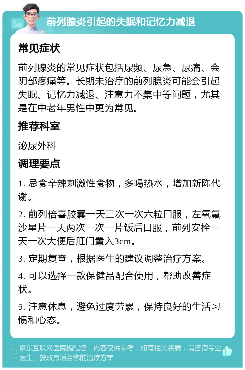 前列腺炎引起的失眠和记忆力减退 常见症状 前列腺炎的常见症状包括尿频、尿急、尿痛、会阴部疼痛等。长期未治疗的前列腺炎可能会引起失眠、记忆力减退、注意力不集中等问题，尤其是在中老年男性中更为常见。 推荐科室 泌尿外科 调理要点 1. 忌食辛辣刺激性食物，多喝热水，增加新陈代谢。 2. 前列倍喜胶囊一天三次一次六粒口服，左氧氟沙星片一天两次一次一片饭后口服，前列安栓一天一次大便后肛门置入3cm。 3. 定期复查，根据医生的建议调整治疗方案。 4. 可以选择一款保健品配合使用，帮助改善症状。 5. 注意休息，避免过度劳累，保持良好的生活习惯和心态。