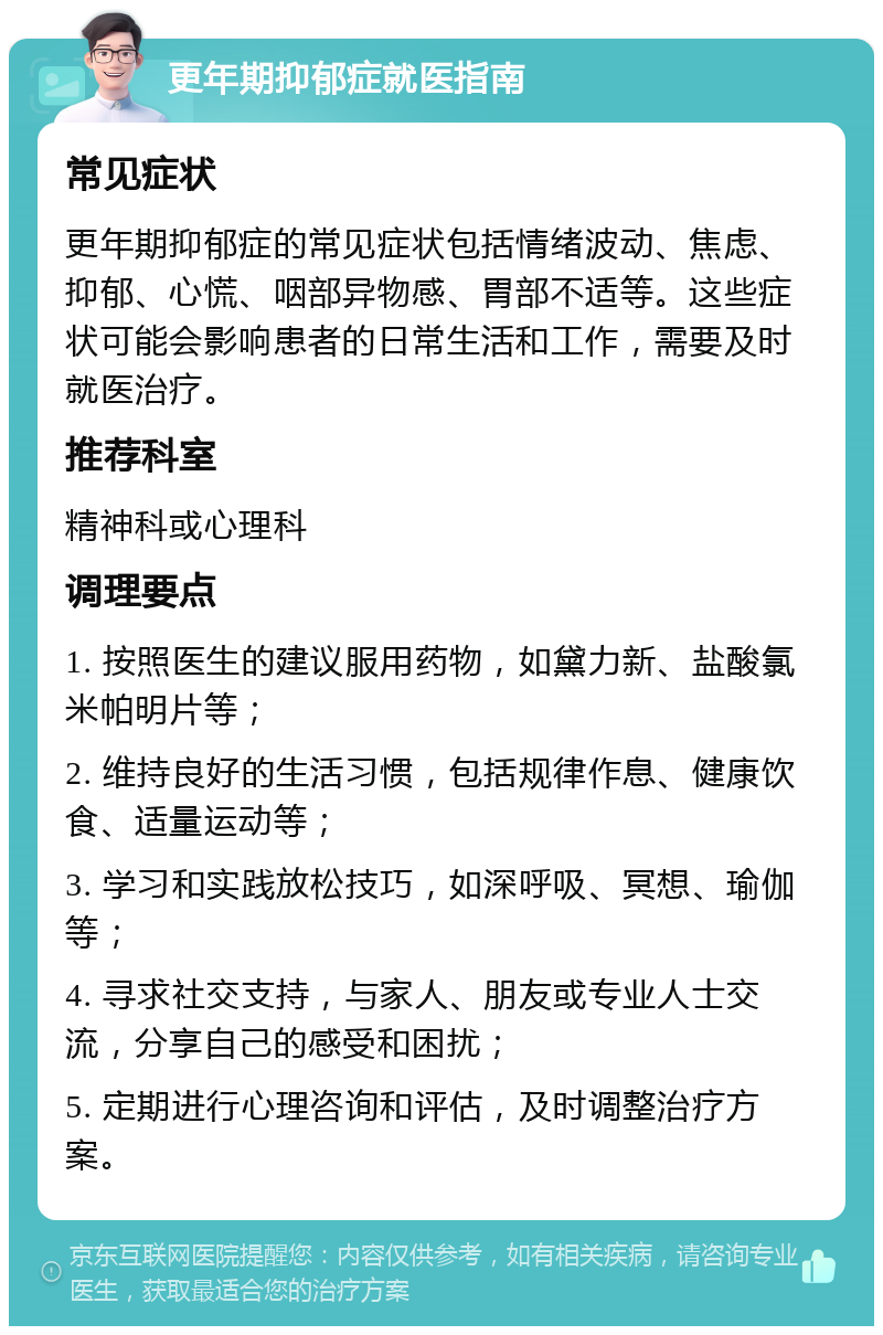 更年期抑郁症就医指南 常见症状 更年期抑郁症的常见症状包括情绪波动、焦虑、抑郁、心慌、咽部异物感、胃部不适等。这些症状可能会影响患者的日常生活和工作，需要及时就医治疗。 推荐科室 精神科或心理科 调理要点 1. 按照医生的建议服用药物，如黛力新、盐酸氯米帕明片等； 2. 维持良好的生活习惯，包括规律作息、健康饮食、适量运动等； 3. 学习和实践放松技巧，如深呼吸、冥想、瑜伽等； 4. 寻求社交支持，与家人、朋友或专业人士交流，分享自己的感受和困扰； 5. 定期进行心理咨询和评估，及时调整治疗方案。