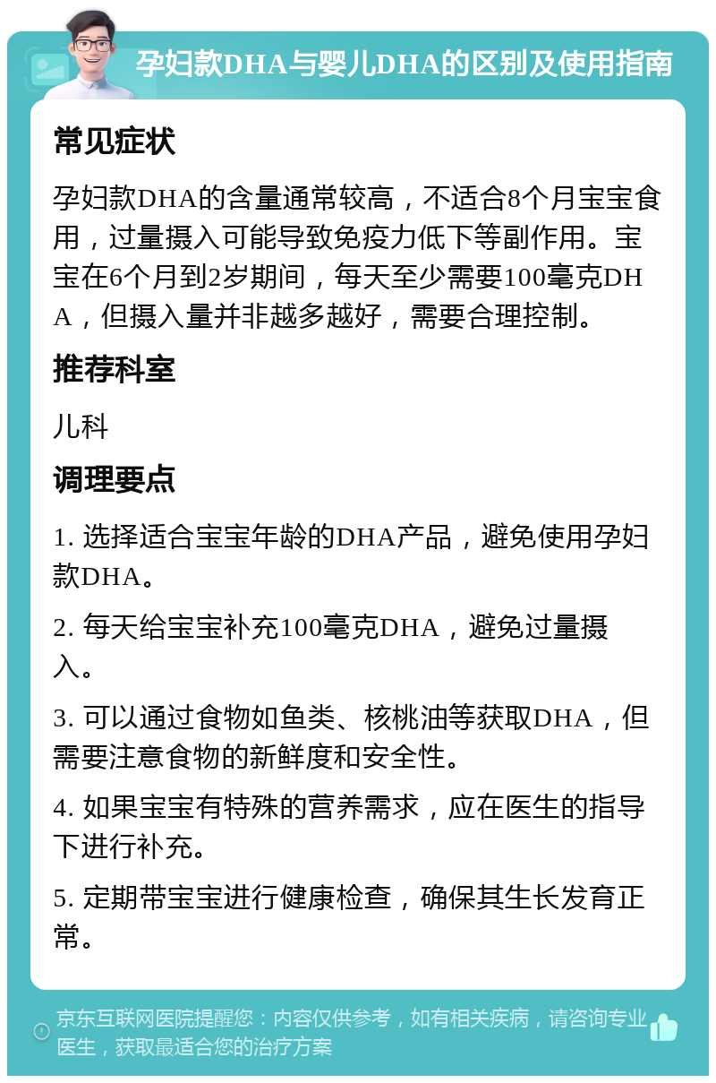 孕妇款DHA与婴儿DHA的区别及使用指南 常见症状 孕妇款DHA的含量通常较高，不适合8个月宝宝食用，过量摄入可能导致免疫力低下等副作用。宝宝在6个月到2岁期间，每天至少需要100毫克DHA，但摄入量并非越多越好，需要合理控制。 推荐科室 儿科 调理要点 1. 选择适合宝宝年龄的DHA产品，避免使用孕妇款DHA。 2. 每天给宝宝补充100毫克DHA，避免过量摄入。 3. 可以通过食物如鱼类、核桃油等获取DHA，但需要注意食物的新鲜度和安全性。 4. 如果宝宝有特殊的营养需求，应在医生的指导下进行补充。 5. 定期带宝宝进行健康检查，确保其生长发育正常。