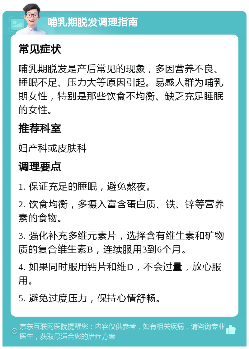 哺乳期脱发调理指南 常见症状 哺乳期脱发是产后常见的现象，多因营养不良、睡眠不足、压力大等原因引起。易感人群为哺乳期女性，特别是那些饮食不均衡、缺乏充足睡眠的女性。 推荐科室 妇产科或皮肤科 调理要点 1. 保证充足的睡眠，避免熬夜。 2. 饮食均衡，多摄入富含蛋白质、铁、锌等营养素的食物。 3. 强化补充多维元素片，选择含有维生素和矿物质的复合维生素B，连续服用3到6个月。 4. 如果同时服用钙片和维D，不会过量，放心服用。 5. 避免过度压力，保持心情舒畅。