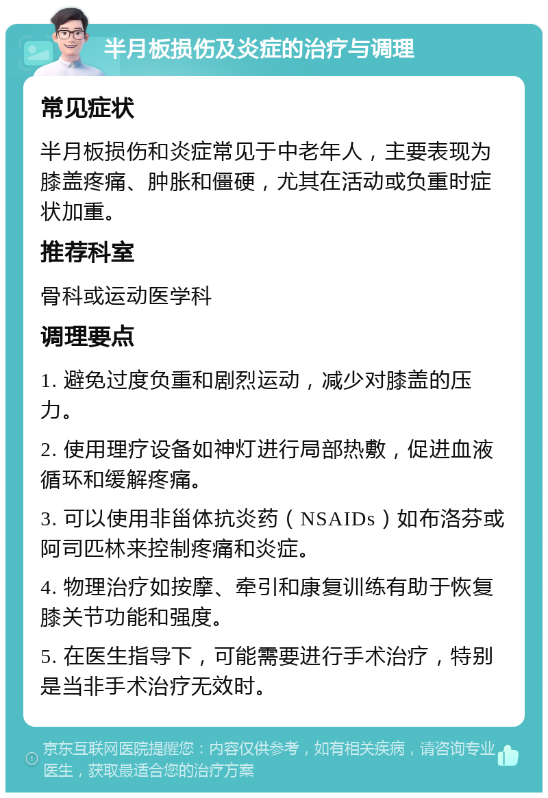 半月板损伤及炎症的治疗与调理 常见症状 半月板损伤和炎症常见于中老年人，主要表现为膝盖疼痛、肿胀和僵硬，尤其在活动或负重时症状加重。 推荐科室 骨科或运动医学科 调理要点 1. 避免过度负重和剧烈运动，减少对膝盖的压力。 2. 使用理疗设备如神灯进行局部热敷，促进血液循环和缓解疼痛。 3. 可以使用非甾体抗炎药（NSAIDs）如布洛芬或阿司匹林来控制疼痛和炎症。 4. 物理治疗如按摩、牵引和康复训练有助于恢复膝关节功能和强度。 5. 在医生指导下，可能需要进行手术治疗，特别是当非手术治疗无效时。