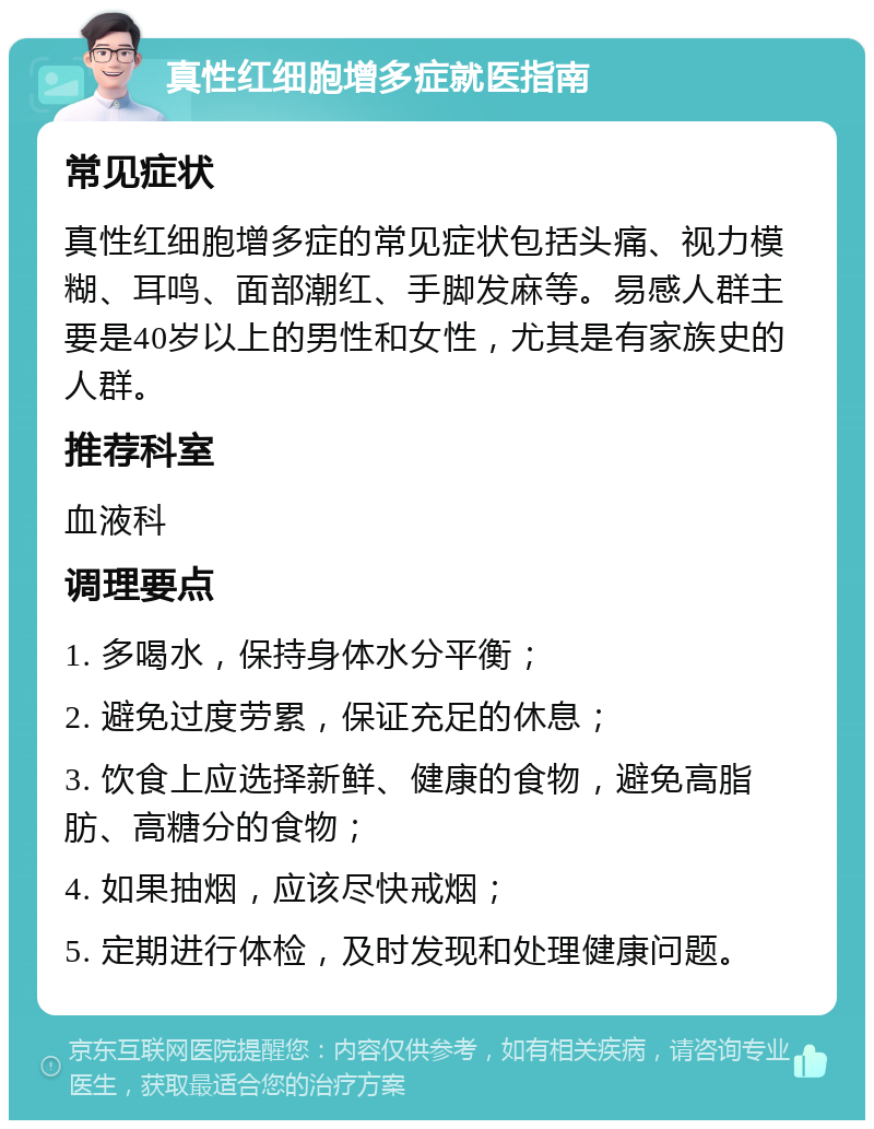 真性红细胞增多症就医指南 常见症状 真性红细胞增多症的常见症状包括头痛、视力模糊、耳鸣、面部潮红、手脚发麻等。易感人群主要是40岁以上的男性和女性，尤其是有家族史的人群。 推荐科室 血液科 调理要点 1. 多喝水，保持身体水分平衡； 2. 避免过度劳累，保证充足的休息； 3. 饮食上应选择新鲜、健康的食物，避免高脂肪、高糖分的食物； 4. 如果抽烟，应该尽快戒烟； 5. 定期进行体检，及时发现和处理健康问题。