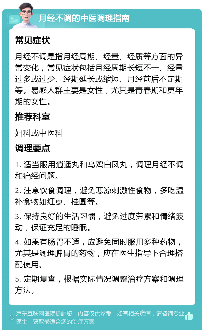 月经不调的中医调理指南 常见症状 月经不调是指月经周期、经量、经质等方面的异常变化，常见症状包括月经周期长短不一、经量过多或过少、经期延长或缩短、月经前后不定期等。易感人群主要是女性，尤其是青春期和更年期的女性。 推荐科室 妇科或中医科 调理要点 1. 适当服用逍遥丸和乌鸡白凤丸，调理月经不调和痛经问题。 2. 注意饮食调理，避免寒凉刺激性食物，多吃温补食物如红枣、桂圆等。 3. 保持良好的生活习惯，避免过度劳累和情绪波动，保证充足的睡眠。 4. 如果有肠胃不适，应避免同时服用多种药物，尤其是调理脾胃的药物，应在医生指导下合理搭配使用。 5. 定期复查，根据实际情况调整治疗方案和调理方法。