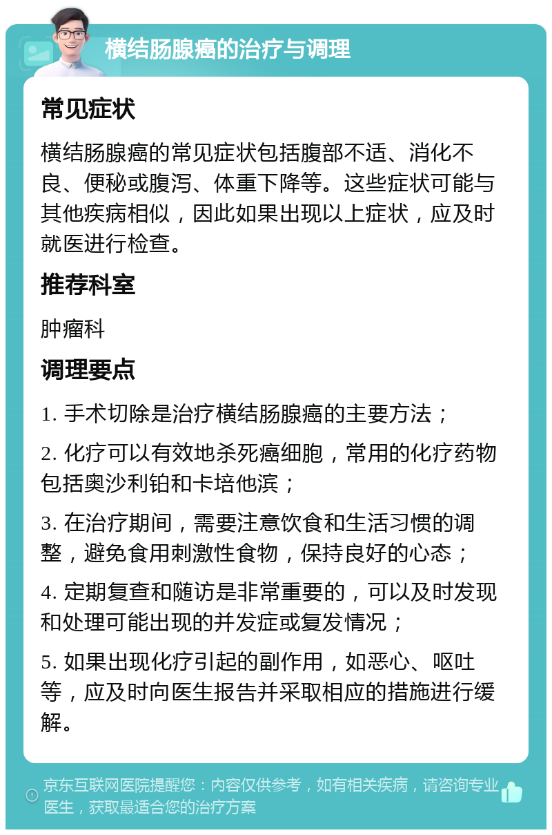 横结肠腺癌的治疗与调理 常见症状 横结肠腺癌的常见症状包括腹部不适、消化不良、便秘或腹泻、体重下降等。这些症状可能与其他疾病相似，因此如果出现以上症状，应及时就医进行检查。 推荐科室 肿瘤科 调理要点 1. 手术切除是治疗横结肠腺癌的主要方法； 2. 化疗可以有效地杀死癌细胞，常用的化疗药物包括奥沙利铂和卡培他滨； 3. 在治疗期间，需要注意饮食和生活习惯的调整，避免食用刺激性食物，保持良好的心态； 4. 定期复查和随访是非常重要的，可以及时发现和处理可能出现的并发症或复发情况； 5. 如果出现化疗引起的副作用，如恶心、呕吐等，应及时向医生报告并采取相应的措施进行缓解。