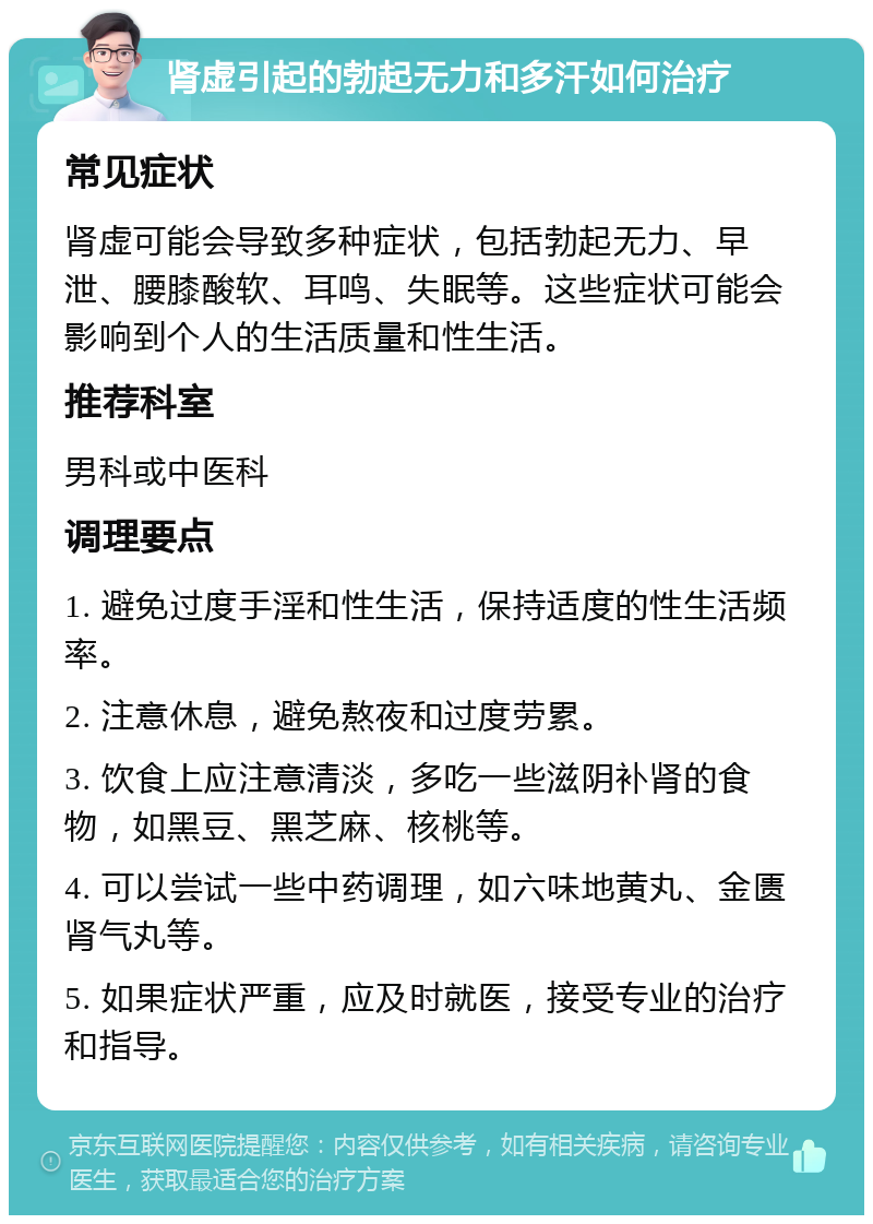 肾虚引起的勃起无力和多汗如何治疗 常见症状 肾虚可能会导致多种症状，包括勃起无力、早泄、腰膝酸软、耳鸣、失眠等。这些症状可能会影响到个人的生活质量和性生活。 推荐科室 男科或中医科 调理要点 1. 避免过度手淫和性生活，保持适度的性生活频率。 2. 注意休息，避免熬夜和过度劳累。 3. 饮食上应注意清淡，多吃一些滋阴补肾的食物，如黑豆、黑芝麻、核桃等。 4. 可以尝试一些中药调理，如六味地黄丸、金匮肾气丸等。 5. 如果症状严重，应及时就医，接受专业的治疗和指导。