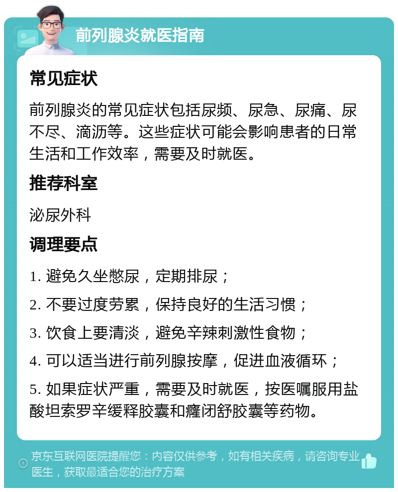 前列腺炎就医指南 常见症状 前列腺炎的常见症状包括尿频、尿急、尿痛、尿不尽、滴沥等。这些症状可能会影响患者的日常生活和工作效率，需要及时就医。 推荐科室 泌尿外科 调理要点 1. 避免久坐憋尿，定期排尿； 2. 不要过度劳累，保持良好的生活习惯； 3. 饮食上要清淡，避免辛辣刺激性食物； 4. 可以适当进行前列腺按摩，促进血液循环； 5. 如果症状严重，需要及时就医，按医嘱服用盐酸坦索罗辛缓释胶囊和癃闭舒胶囊等药物。