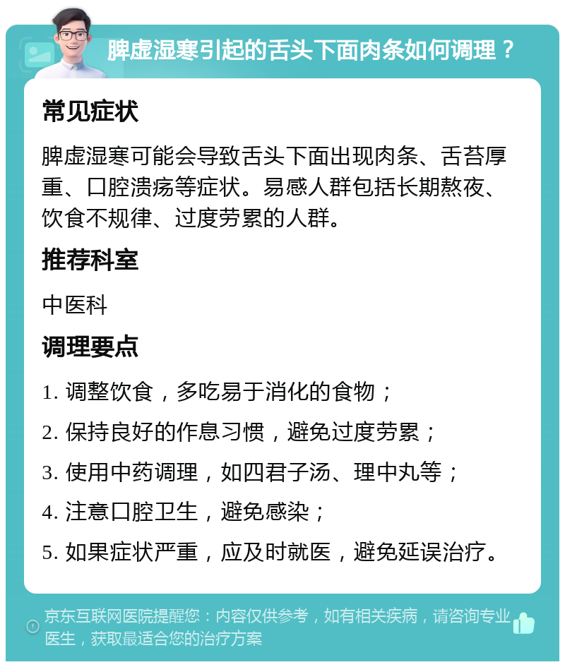 脾虚湿寒引起的舌头下面肉条如何调理？ 常见症状 脾虚湿寒可能会导致舌头下面出现肉条、舌苔厚重、口腔溃疡等症状。易感人群包括长期熬夜、饮食不规律、过度劳累的人群。 推荐科室 中医科 调理要点 1. 调整饮食，多吃易于消化的食物； 2. 保持良好的作息习惯，避免过度劳累； 3. 使用中药调理，如四君子汤、理中丸等； 4. 注意口腔卫生，避免感染； 5. 如果症状严重，应及时就医，避免延误治疗。