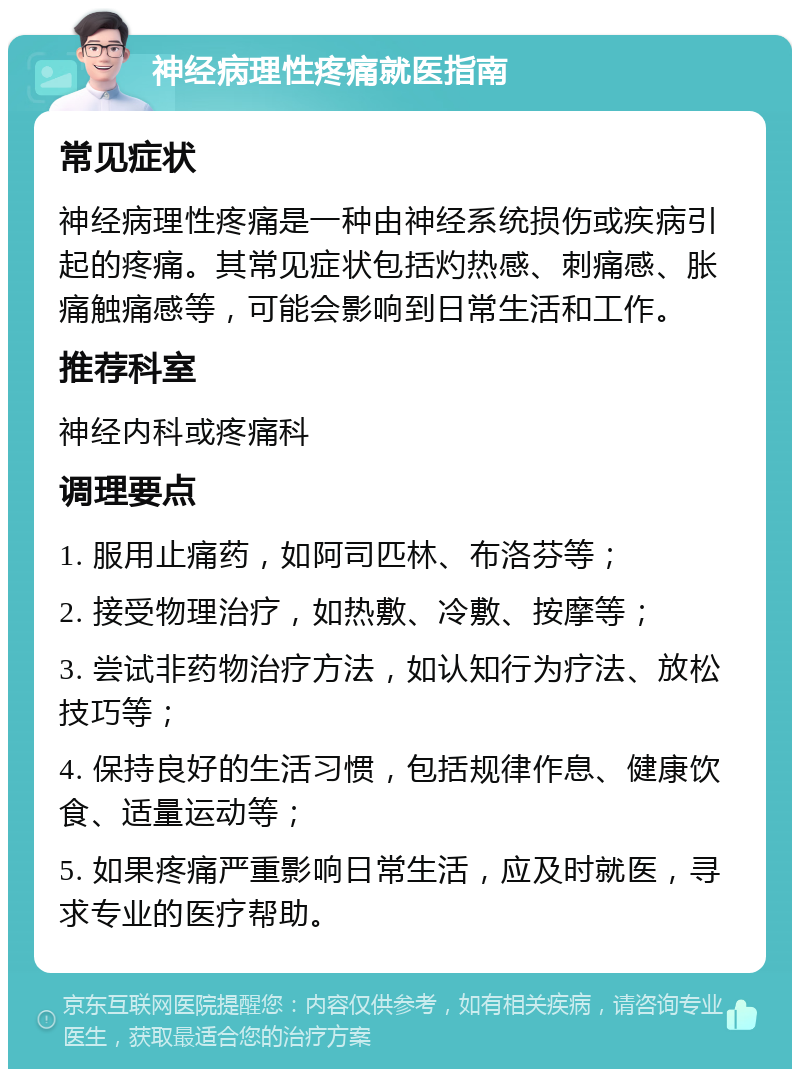 神经病理性疼痛就医指南 常见症状 神经病理性疼痛是一种由神经系统损伤或疾病引起的疼痛。其常见症状包括灼热感、刺痛感、胀痛触痛感等，可能会影响到日常生活和工作。 推荐科室 神经内科或疼痛科 调理要点 1. 服用止痛药，如阿司匹林、布洛芬等； 2. 接受物理治疗，如热敷、冷敷、按摩等； 3. 尝试非药物治疗方法，如认知行为疗法、放松技巧等； 4. 保持良好的生活习惯，包括规律作息、健康饮食、适量运动等； 5. 如果疼痛严重影响日常生活，应及时就医，寻求专业的医疗帮助。