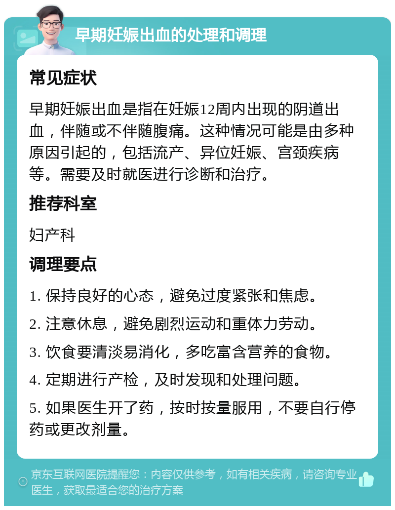 早期妊娠出血的处理和调理 常见症状 早期妊娠出血是指在妊娠12周内出现的阴道出血，伴随或不伴随腹痛。这种情况可能是由多种原因引起的，包括流产、异位妊娠、宫颈疾病等。需要及时就医进行诊断和治疗。 推荐科室 妇产科 调理要点 1. 保持良好的心态，避免过度紧张和焦虑。 2. 注意休息，避免剧烈运动和重体力劳动。 3. 饮食要清淡易消化，多吃富含营养的食物。 4. 定期进行产检，及时发现和处理问题。 5. 如果医生开了药，按时按量服用，不要自行停药或更改剂量。