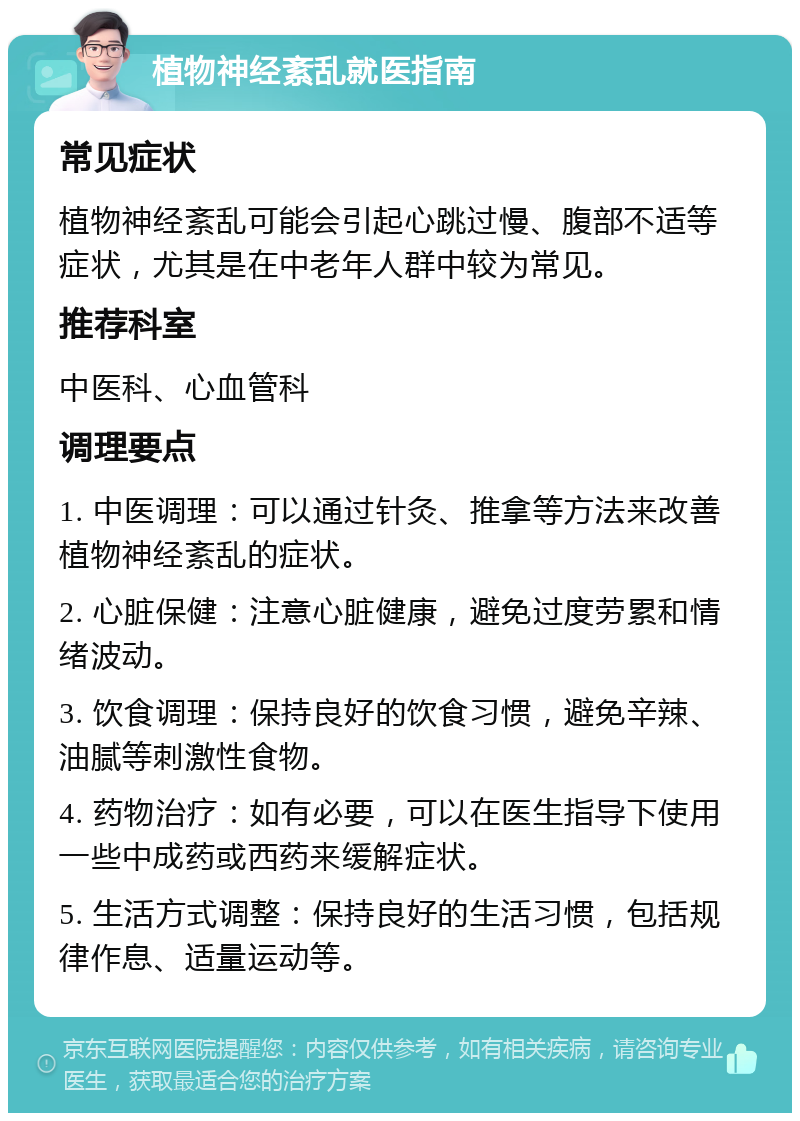 植物神经紊乱就医指南 常见症状 植物神经紊乱可能会引起心跳过慢、腹部不适等症状，尤其是在中老年人群中较为常见。 推荐科室 中医科、心血管科 调理要点 1. 中医调理：可以通过针灸、推拿等方法来改善植物神经紊乱的症状。 2. 心脏保健：注意心脏健康，避免过度劳累和情绪波动。 3. 饮食调理：保持良好的饮食习惯，避免辛辣、油腻等刺激性食物。 4. 药物治疗：如有必要，可以在医生指导下使用一些中成药或西药来缓解症状。 5. 生活方式调整：保持良好的生活习惯，包括规律作息、适量运动等。