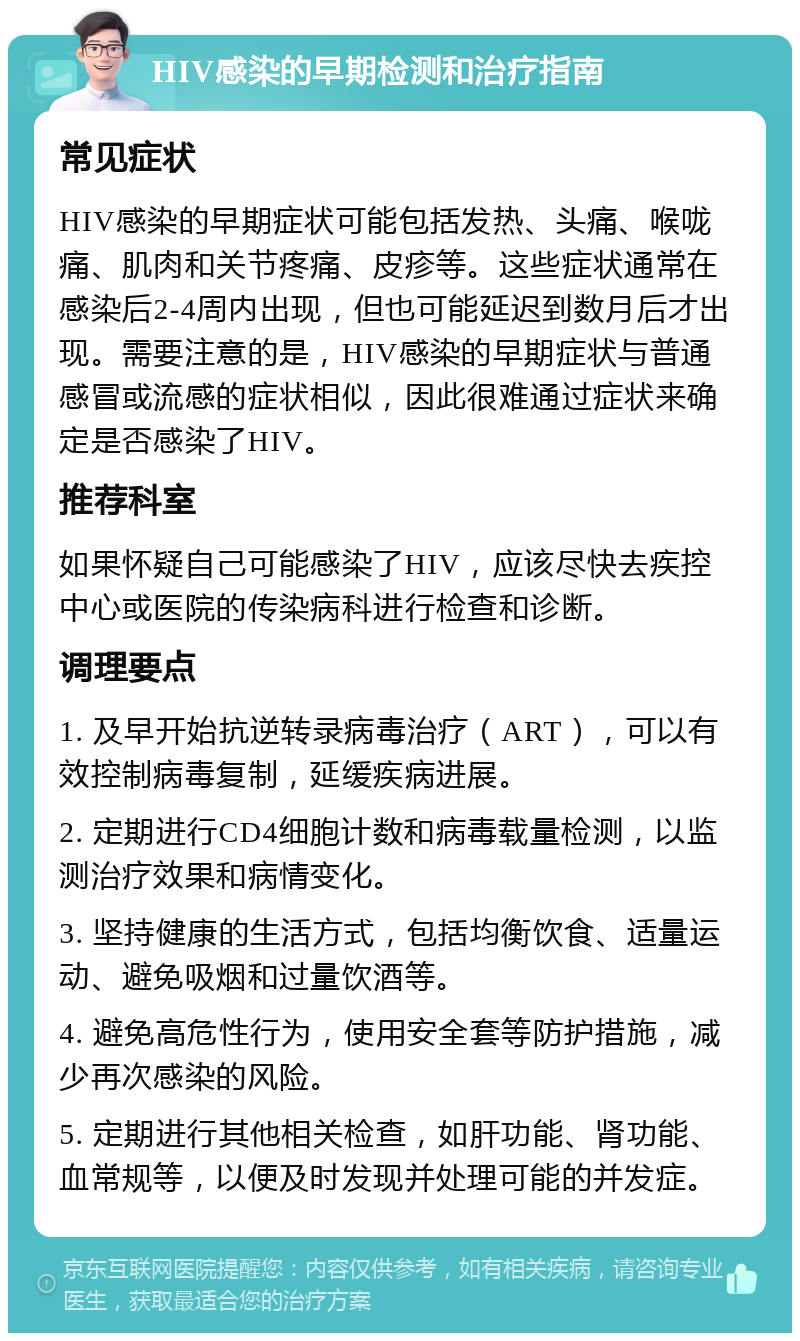 HIV感染的早期检测和治疗指南 常见症状 HIV感染的早期症状可能包括发热、头痛、喉咙痛、肌肉和关节疼痛、皮疹等。这些症状通常在感染后2-4周内出现，但也可能延迟到数月后才出现。需要注意的是，HIV感染的早期症状与普通感冒或流感的症状相似，因此很难通过症状来确定是否感染了HIV。 推荐科室 如果怀疑自己可能感染了HIV，应该尽快去疾控中心或医院的传染病科进行检查和诊断。 调理要点 1. 及早开始抗逆转录病毒治疗（ART），可以有效控制病毒复制，延缓疾病进展。 2. 定期进行CD4细胞计数和病毒载量检测，以监测治疗效果和病情变化。 3. 坚持健康的生活方式，包括均衡饮食、适量运动、避免吸烟和过量饮酒等。 4. 避免高危性行为，使用安全套等防护措施，减少再次感染的风险。 5. 定期进行其他相关检查，如肝功能、肾功能、血常规等，以便及时发现并处理可能的并发症。