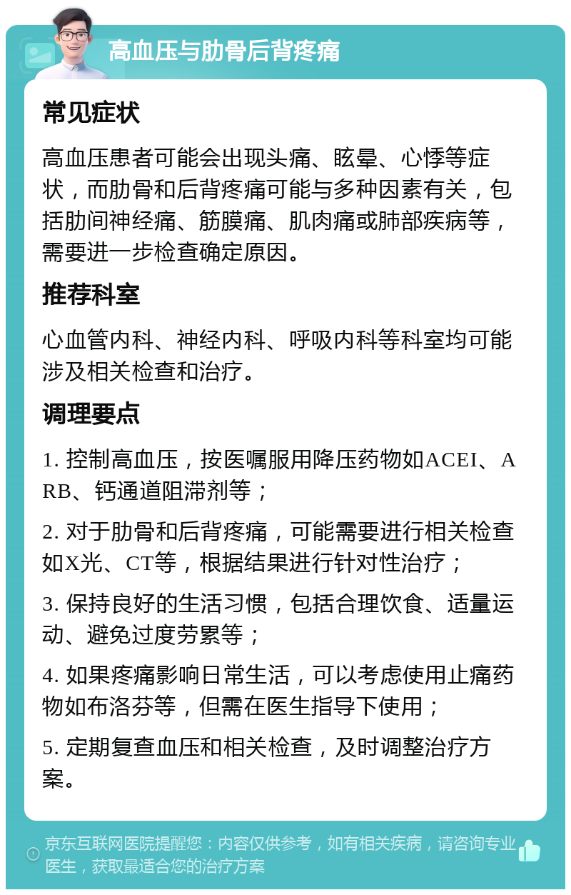 高血压与肋骨后背疼痛 常见症状 高血压患者可能会出现头痛、眩晕、心悸等症状，而肋骨和后背疼痛可能与多种因素有关，包括肋间神经痛、筋膜痛、肌肉痛或肺部疾病等，需要进一步检查确定原因。 推荐科室 心血管内科、神经内科、呼吸内科等科室均可能涉及相关检查和治疗。 调理要点 1. 控制高血压，按医嘱服用降压药物如ACEI、ARB、钙通道阻滞剂等； 2. 对于肋骨和后背疼痛，可能需要进行相关检查如X光、CT等，根据结果进行针对性治疗； 3. 保持良好的生活习惯，包括合理饮食、适量运动、避免过度劳累等； 4. 如果疼痛影响日常生活，可以考虑使用止痛药物如布洛芬等，但需在医生指导下使用； 5. 定期复查血压和相关检查，及时调整治疗方案。