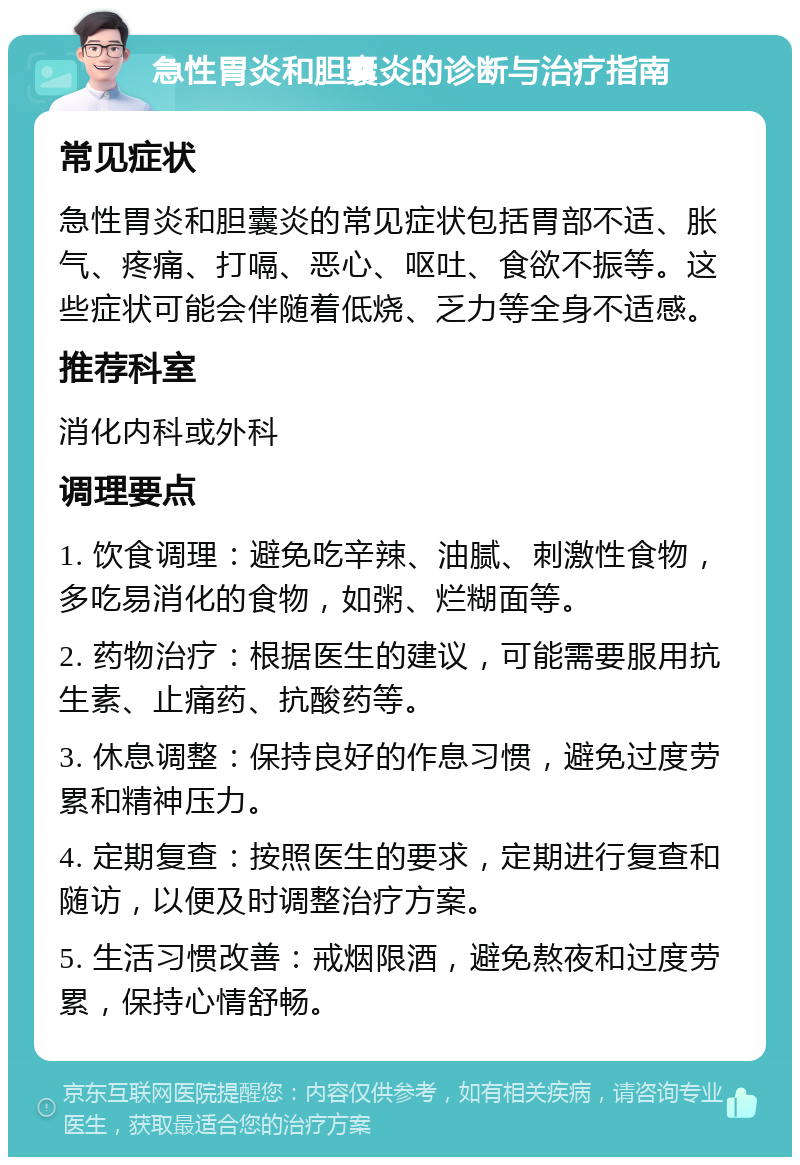 急性胃炎和胆囊炎的诊断与治疗指南 常见症状 急性胃炎和胆囊炎的常见症状包括胃部不适、胀气、疼痛、打嗝、恶心、呕吐、食欲不振等。这些症状可能会伴随着低烧、乏力等全身不适感。 推荐科室 消化内科或外科 调理要点 1. 饮食调理：避免吃辛辣、油腻、刺激性食物，多吃易消化的食物，如粥、烂糊面等。 2. 药物治疗：根据医生的建议，可能需要服用抗生素、止痛药、抗酸药等。 3. 休息调整：保持良好的作息习惯，避免过度劳累和精神压力。 4. 定期复查：按照医生的要求，定期进行复查和随访，以便及时调整治疗方案。 5. 生活习惯改善：戒烟限酒，避免熬夜和过度劳累，保持心情舒畅。