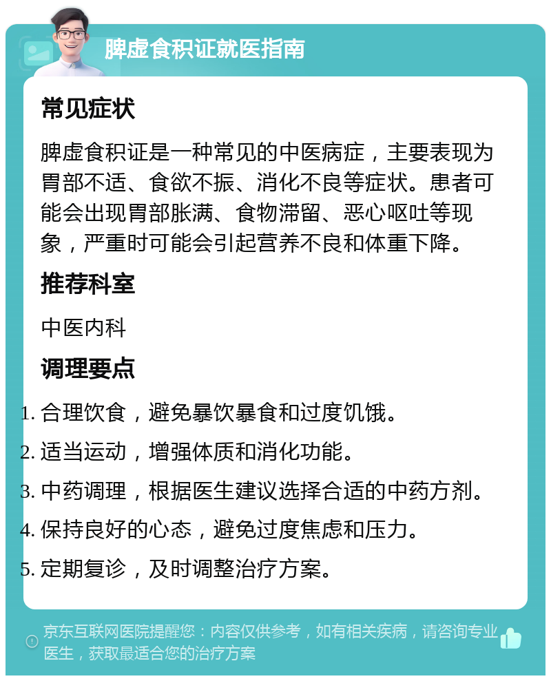 脾虚食积证就医指南 常见症状 脾虚食积证是一种常见的中医病症，主要表现为胃部不适、食欲不振、消化不良等症状。患者可能会出现胃部胀满、食物滞留、恶心呕吐等现象，严重时可能会引起营养不良和体重下降。 推荐科室 中医内科 调理要点 合理饮食，避免暴饮暴食和过度饥饿。 适当运动，增强体质和消化功能。 中药调理，根据医生建议选择合适的中药方剂。 保持良好的心态，避免过度焦虑和压力。 定期复诊，及时调整治疗方案。