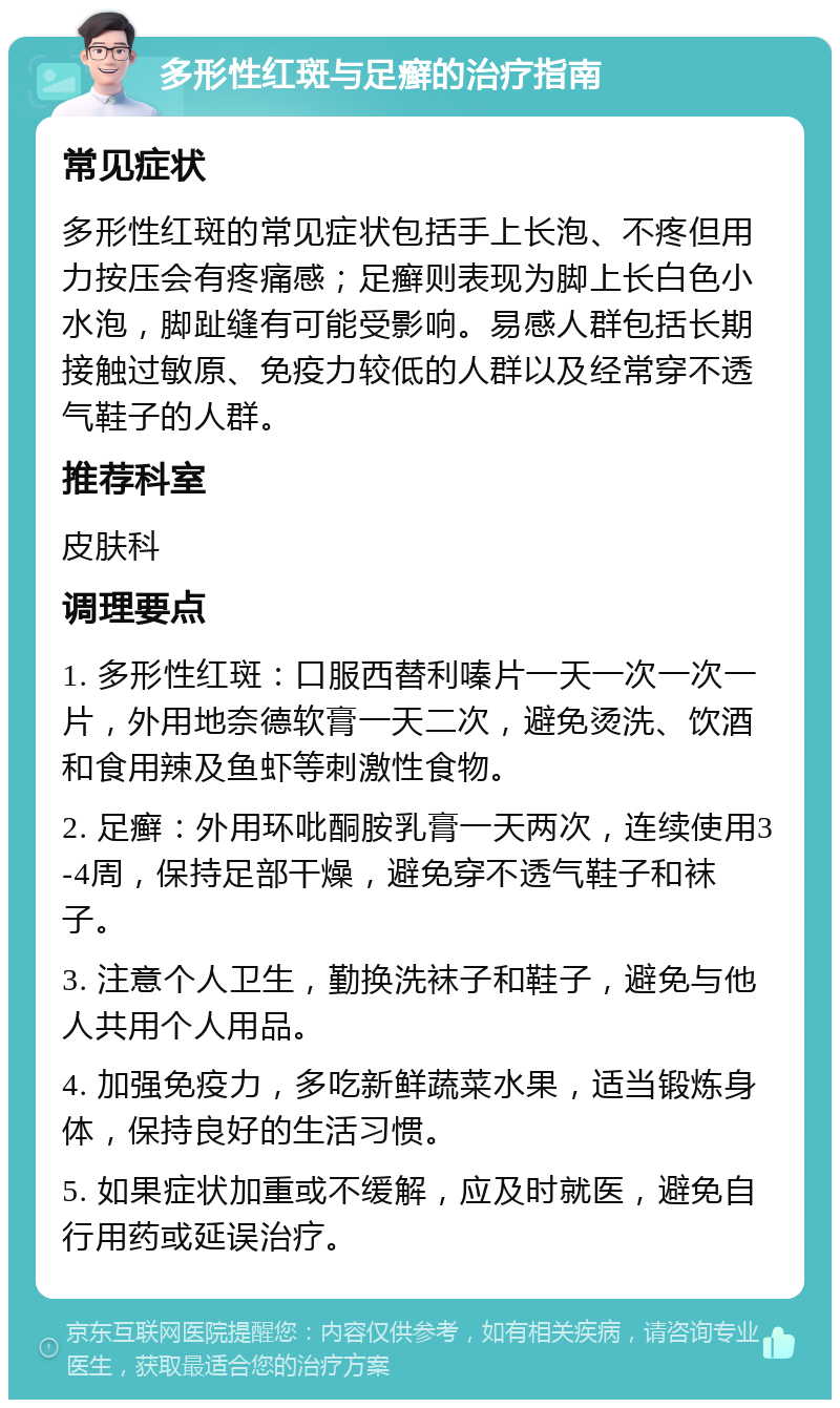 多形性红斑与足癣的治疗指南 常见症状 多形性红斑的常见症状包括手上长泡、不疼但用力按压会有疼痛感；足癣则表现为脚上长白色小水泡，脚趾缝有可能受影响。易感人群包括长期接触过敏原、免疫力较低的人群以及经常穿不透气鞋子的人群。 推荐科室 皮肤科 调理要点 1. 多形性红斑：口服西替利嗪片一天一次一次一片，外用地奈德软膏一天二次，避免烫洗、饮酒和食用辣及鱼虾等刺激性食物。 2. 足癣：外用环吡酮胺乳膏一天两次，连续使用3-4周，保持足部干燥，避免穿不透气鞋子和袜子。 3. 注意个人卫生，勤换洗袜子和鞋子，避免与他人共用个人用品。 4. 加强免疫力，多吃新鲜蔬菜水果，适当锻炼身体，保持良好的生活习惯。 5. 如果症状加重或不缓解，应及时就医，避免自行用药或延误治疗。