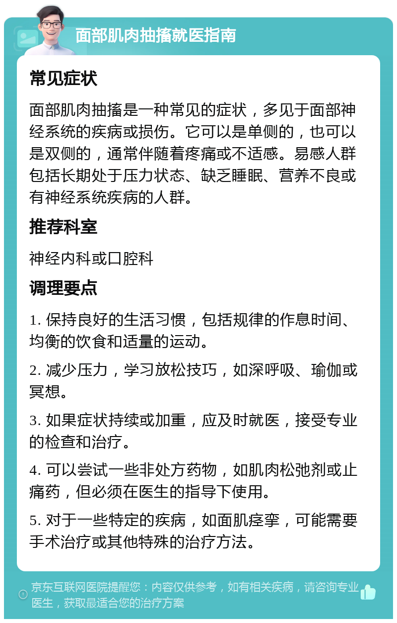 面部肌肉抽搐就医指南 常见症状 面部肌肉抽搐是一种常见的症状，多见于面部神经系统的疾病或损伤。它可以是单侧的，也可以是双侧的，通常伴随着疼痛或不适感。易感人群包括长期处于压力状态、缺乏睡眠、营养不良或有神经系统疾病的人群。 推荐科室 神经内科或口腔科 调理要点 1. 保持良好的生活习惯，包括规律的作息时间、均衡的饮食和适量的运动。 2. 减少压力，学习放松技巧，如深呼吸、瑜伽或冥想。 3. 如果症状持续或加重，应及时就医，接受专业的检查和治疗。 4. 可以尝试一些非处方药物，如肌肉松弛剂或止痛药，但必须在医生的指导下使用。 5. 对于一些特定的疾病，如面肌痉挛，可能需要手术治疗或其他特殊的治疗方法。