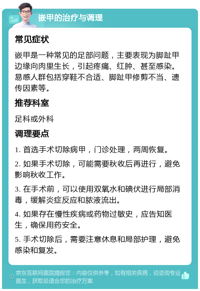 嵌甲的治疗与调理 常见症状 嵌甲是一种常见的足部问题，主要表现为脚趾甲边缘向肉里生长，引起疼痛、红肿、甚至感染。易感人群包括穿鞋不合适、脚趾甲修剪不当、遗传因素等。 推荐科室 足科或外科 调理要点 1. 首选手术切除病甲，门诊处理，两周恢复。 2. 如果手术切除，可能需要秋收后再进行，避免影响秋收工作。 3. 在手术前，可以使用双氧水和碘伏进行局部消毒，缓解炎症反应和脓液流出。 4. 如果存在慢性疾病或药物过敏史，应告知医生，确保用药安全。 5. 手术切除后，需要注意休息和局部护理，避免感染和复发。